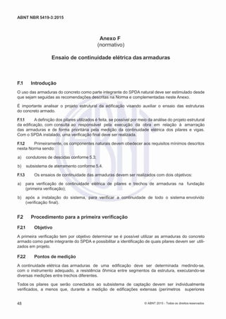 2
8/
0
5/
2
0
1
5)
I
m
pr
e
ss
o:
5
3
2
2
0
4
(P
e
di
d
o
0
7.
9
0
7.
4
0
2/
0
0
0
1-
1
3
-
ABNT NBR 5419-3:2015
Anexo F
(normativo)
Ensaio de continuidade elétrica das armaduras
F.1 Introdução
O uso das armaduras do concreto como parte integrante do SPDA natural deve ser estimulado desde
que sejam seguidas as recomendações descritas na Norma e complementadas neste Anexo.
É importante analisar o projeto estrutural da edificação visando auxiliar o ensaio das estruturas
do concreto armado.
F.1.1 A definição dos pilares utilizados é feita, se possível por meio da análise do projeto estrutural
da edificação, com consulta ao responsável pela execução da obra em relação à amarração
das armaduras e de forma prioritária pela medição da continuidade elétrica dos pilares e vigas.
Com o SPDA instalado, uma verificação final deve ser realizada.
F.1.2 Primeiramente, os componentes naturais devem obedecer aos requisitos mínimos descritos
nesta Norma sendo:
 a) condutores de descidas conforme 5.3;
 b) subsistema de aterramento conforme 5.4.
F.1.3 Os ensaios de continuidade das armaduras devem ser realizados com dois objetivos:
 a) para verificação de continuidade elétrica de pilares e trechos de armaduras na fundação
(primeira verificação);
 b) após a instalação do sistema, para verificar a continuidade de todo o sistema envolvido
(verificação final).
F.2 Procedimento para a primeira verificação
F.2.1 Objetivo
A primeira verificação tem por objetivo determinar se é possível utilizar as armaduras do concreto
armado como parte integrante do SPDA e possibilitar a identificação de quais pilares devem ser utili-
zados em projeto.
F.2.2 Pontos de medição
A continuidade elétrica das armaduras de uma edificação deve ser determinada medindo-se,
com o instrumento adequado, a resistência ôhmica entre segmentos da estrutura, executando-se
diversas medições entre trechos diferentes.
Todos os pilares que serão conectados ao subsistema de captação devem ser individualmente
verificados, a menos que, durante a medição de edificações extensas (perímetros superiores
48 © ABNT 2015 - Todos os direitos reservados
 