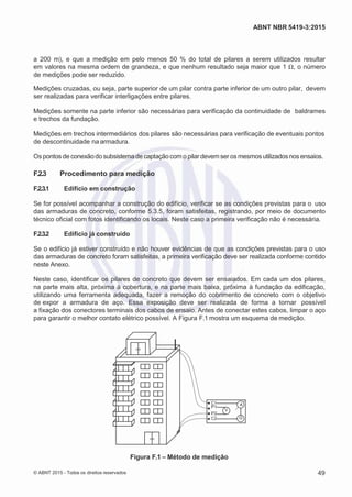 2
8/
0
5/
2
0
1
5)
I
m
pr
e
ss
o:
5
3
2
2
0
4
(P
e
di
d
o
0
7.
9
0
7.
4
0
2/
0
0
0
1-
1
3
-
ABNT NBR 5419-3:2015
a 200 m), e que a medição em pelo menos 50 % do total de pilares a serem utilizados resultar
em valores na mesma ordem de grandeza, e que nenhum resultado seja maior que 1 Ω, o número
de medições pode ser reduzido.
Medições cruzadas, ou seja, parte superior de um pilar contra parte inferior de um outro pilar, devem
ser realizadas para verificar interligações entre pilares.
Medições somente na parte inferior são necessárias para verificação da continuidade de baldrames
e trechos da fundação.
Medições em trechos intermediários dos pilares são necessárias para verificação de eventuais pontos
de descontinuidade na armadura.
Os pontos de conexãodo subsistemade captaçãocom o pilar devem ser os mesmosutilizadosnos ensaios.
F.2.3 Procedimento para medição
F.2.3.1 Edifício em construção
Se for possível acompanhar a construção do edifício, verificar se as condições previstas para o uso
das armaduras de concreto, conforme 5.3.5, foram satisfeitas, registrando, por meio de documento
técnico oficial com fotos identificando os locais. Neste caso a primeira verificação não é necessária.
F.2.3.2 Edifício já construído
Se o edifício já estiver construído e não houver evidências de que as condições previstas para o uso
das armaduras de concreto foram satisfeitas, a primeira verificação deve ser realizada conforme contido
neste Anexo.
Neste caso, identificar os pilares de concreto que devem ser ensaiados. Em cada um dos pilares,
na parte mais alta, próxima à cobertura, e na parte mais baixa, próxima à fundação da edificação,
utilizando uma ferramenta adequada, fazer a remoção do cobrimento de concreto com o objetivo
de expor a armadura de aço. Essa exposição deve ser realizada de forma a tornar possível
a fixação dos conectores terminais dos cabos de ensaio. Antes de conectar estes cabos, limpar o aço
para garantir o melhor contato elétrico possível. A Figura F.1 mostra um esquema de medição.
C1 AP1
V
P2
C2 G
Figura F.1 – Método de medição
© ABNT 2015 - Todos os direitos reservados 49
 