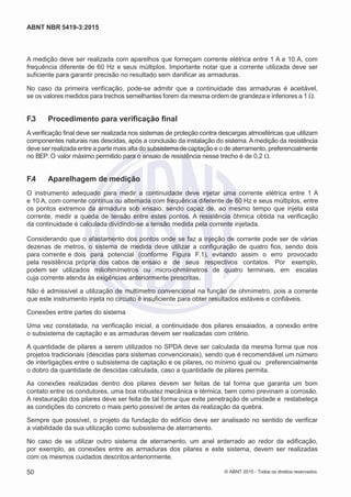 2
8/
0
5/
2
0
1
5)
I
m
pr
e
ss
o:
5
3
2
2
0
4
(P
e
di
d
o
0
7.
9
0
7.
4
0
2/
0
0
0
1-
1
3
-
ABNT NBR 5419-3:2015
A medição deve ser realizada com aparelhos que forneçam corrente elétrica entre 1 A e 10 A, com
frequência diferente de 60 Hz e seus múltiplos. Importante notar que a corrente utilizada deve ser
suficiente para garantir precisão no resultado sem danificar as armaduras.
No caso da primeira verificação, pode-se admitir que a continuidade das armaduras é aceitável,
se os valores medidos para trechos semelhantes forem da mesma ordem de grandeza e inferiores a 1 Ω.
F.3 Procedimento para verificação final
A verificação final deve ser realizada nos sistemas de proteção contra descargas atmosféricas que utilizam
componentes naturais nas descidas, após a conclusão da instalação do sistema. A medição da resistência
deve ser realizada entre a parte mais alta do subsistema de captação e o de aterramento, preferencialmente
no BEP. O valor máximo permitido para o ensaio de resistência nesse trecho é de 0,2 Ω.
F.4 Aparelhagem de medição
O instrumento adequado para medir a continuidade deve injetar uma corrente elétrica entre 1 A
e 10 A, com corrente contínua ou alternada com frequência diferente de 60 Hz e seus múltiplos, entre
os pontos extremos da armadura sob ensaio, sendo capaz de, ao mesmo tempo que injeta esta
corrente, medir a queda de tensão entre estes pontos. A resistência ôhmica obtida na verificação
da continuidade é calculada dividindo-se a tensão medida pela corrente injetada.
Considerando que o afastamento dos pontos onde se faz a injeção de corrente pode ser de várias
dezenas de metros, o sistema de medida deve utilizar a configuração de quatro fios, sendo dois
para corrente e dois para potencial (conforme Figura F.1), evitando assim o erro provocado
pela resistência própria dos cabos de ensaio e de seus respectivos contatos. Por exemplo,
podem ser utilizados miliohmímetros ou micro-ohmímetros de quatro terminais, em escalas
cuja corrente atenda às exigências anteriormente prescritas.
Não é admissível a utilização de multímetro convencional na função de ohmímetro, pois a corrente
que este instrumento injeta no circuito é insuficiente para obter resultados estáveis e confiáveis.
Conexões entre partes do sistema
Uma vez constatada, na verificação inicial, a continuidade dos pilares ensaiados, a conexão entre
o subsistema de captação e as armaduras devem ser realizadas com critério.
A quantidade de pilares a serem utilizados no SPDA deve ser calculada da mesma forma que nos
projetos tradicionais (descidas para sistemas convencionais), sendo que é recomendável um número
de interligações entre o subsistema de captação e os pilares, no mínimo igual ou preferencialmente
o dobro da quantidade de descidas calculada, caso a quantidade de pilares permita.
As conexões realizadas dentro dos pilares devem ser feitas de tal forma que garanta um bom
contato entre os condutores, uma boa robustez mecânica e térmica, bem como previnam a corrosão.
A restauração dos pilares deve ser feita de tal forma que evite penetração de umidade e restabeleça
as condições do concreto o mais perto possível de antes da realização da quebra.
Sempre que possível, o projeto da fundação do edifício deve ser analisado no sentido de verificar
a viabilidade da sua utilização como subsistema de aterramento.
No caso de se utilizar outro sistema de aterramento, um anel enterrado ao redor da edificação,
por exemplo, as conexões entre as armaduras dos pilares e este sistema, devem ser realizadas
com os mesmos cuidados descritos anteriormente.
50 © ABNT 2015 - Todos os direitos reservados
 