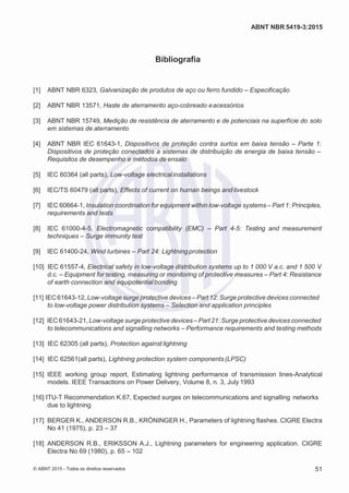 2
8/
0
5/
2
0
1
5)
I
m
pr
e
ss
o:
5
3
2
2
0
4
(P
e
di
d
o
0
7.
9
0
7.
4
0
2/
0
0
0
1-
1
3
-
ABNT NBR 5419-3:2015
Bibliografia
[1] ABNT NBR 6323, Galvanização de produtos de aço ou ferro fundido – Especificação
[2] ABNT NBR 13571, Haste de aterramento aço-cobreado eacessórios
[3] ABNT NBR 15749, Medição de resistência de aterramento e de potenciais na superfície do solo
em sistemas de aterramento
[4] ABNT NBR IEC 61643-1, Dispositivos de proteção contra surtos em baixa tensão – Parte 1:
Dispositivos de proteção conectados a sistemas de distribuição de energia de baixa tensão –
Requisitos de desempenho e métodos de ensaio
[5] IEC 60364 (all parts), Low-voltage electricalinstallations
[6] IEC/TS 60479 (all parts), Effects of current on human beings and livestock
[7] IEC 60664-1, Insulation coordination for equipment within low-voltage systems – Part 1: Principles,
requirements and tests
[8] IEC 61000-4-5, Electromagnetic compatibility (EMC) – Part 4-5: Testing and measurement
techniques – Surge immunity test
[9] IEC 61400-24, Wind turbines – Part 24: Lightning protection
[10] IEC 61557-4, Electrical safety in low-voltage distribution systems up to 1 000 V a.c. and 1 500 V
d.c. – Equipment for testing, measuring or monitoring of protective measures – Part 4: Resistance
of earth connection and equipotential bonding
[11] IEC61643-12, Low-voltage surge protective devices – Part 12: Surge protective devices connected
to low-voltage power distribution systems – Selection and application principles
[12] IEC61643-21, Low-voltage surge protective devices – Part 21: Surge protective devices connected
to telecommunications and signalling networks – Performance requirements and testing methods
[13] IEC 62305 (all parts), Protection against lightning
[14] IEC 62561(all parts), Lightning protection system components (LPSC)
[15] IEEE working group report, Estimating lightning performance of transmission lines-Analytical
models. IEEE Transactions on Power Delivery, Volume 8, n. 3, July 1993
[16] ITU-T Recommendation K.67, Expected surges on telecommunications and signalling networks
due to lightning
[17] BERGER K., ANDERSON R.B., KRÖNINGER H., Parameters of lightning flashes. CIGRE Electra
No 41 (1975), p. 23 – 37
[18] ANDERSON R.B., ERIKSSON A.J., Lightning parameters for engineering application. CIGRE
Electra No 69 (1980), p. 65 – 102
© ABNT 2015 - Todos os direitos reservados 51
 