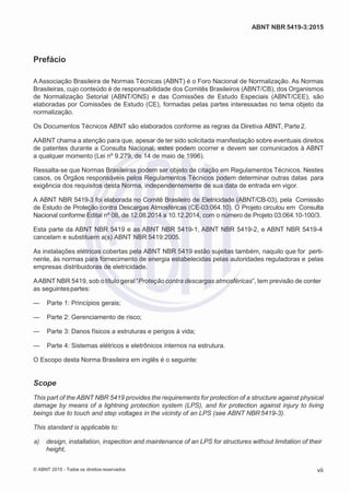 2
8/
0
5/
2
0
1
5)
I
m
pr
e
ss
o:
5
3
2
2
0
4
(P
e
di
d
o
0
7.
9
0
7.
4
0
2/
0
0
0
1-
1
3
-
ABNT NBR 5419-3:2015
Prefácio
A Associação Brasileira de Normas Técnicas (ABNT) é o Foro Nacional de Normalização. As Normas
Brasileiras, cujo conteúdo é de responsabilidade dos Comitês Brasileiros (ABNT/CB), dos Organismos
de Normalização Setorial (ABNT/ONS) e das Comissões de Estudo Especiais (ABNT/CEE), são
elaboradas por Comissões de Estudo (CE), formadas pelas partes interessadas no tema objeto da
normalização.
Os Documentos Técnicos ABNT são elaborados conforme as regras da Diretiva ABNT, Parte2.
AABNT chama a atenção para que, apesar de ter sido solicitada manifestação sobre eventuais direitos
de patentes durante a Consulta Nacional, estes podem ocorrer e devem ser comunicados à ABNT
a qualquer momento (Lei nº 9.279, de 14 de maio de 1996).
Ressalta-se que Normas Brasileiras podem ser objeto de citação em Regulamentos Técnicos. Nestes
casos, os Órgãos responsáveis pelos Regulamentos Técnicos podem determinar outras datas para
exigência dos requisitos desta Norma, independentemente de sua data de entrada em vigor.
A ABNT NBR 5419-3 foi elaborada no Comitê Brasileiro de Eletricidade (ABNT/CB-03), pela Comissão
de Estudo de Proteção contra Descargas Atmosféricas (CE-03:064.10). O Projeto circulou em Consulta
Nacional conforme Edital nº 08, de 12.08.2014 a 10.12.2014, com o número de Projeto 03:064.10-100/3.
Esta parte da ABNT NBR 5419 e as ABNT NBR 5419-1, ABNT NBR 5419-2, e ABNT NBR 5419-4
cancelam e substituem a(s) ABNT NBR 5419:2005.
As instalações elétricas cobertas pela ABNT NBR 5419 estão sujeitas também, naquilo que for perti-
nente, às normas para fornecimento de energia estabelecidas pelas autoridades reguladoras e pelas
empresas distribuidoras de eletricidade.
AABNT NBR 5419, sob o título geral “Proteção contra descargas atmosféricas”, tem previsão de conter
as seguintespartes:
— Parte 1: Princípios gerais;
— Parte 2: Gerenciamento de risco;
— Parte 3: Danos físicos a estruturas e perigos à vida;
— Parte 4: Sistemas elétricos e eletrônicos internos na estrutura.
O Escopo desta Norma Brasileira em inglês é o seguinte:
Scope
This part of the ABNT NBR 5419 provides the requirements for protection of a structure against physical
damage by means of a lightning protection system (LPS), and for protection against injury to living
beings due to touch and step voltages in the vicinity of an LPS (see ABNT NBR5419-3).
This standard is applicable to:
 a) design, installation, inspection and maintenance of an LPS for structures without limitation of their
height,
© ABNT 2015 - Todos os direitos reservados vii
 