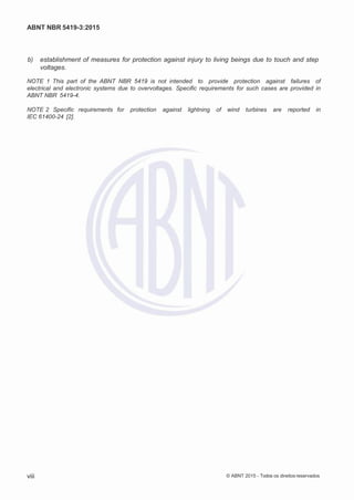 2
8/
0
5/
2
0
1
5)
I
m
pr
e
ss
o:
5
3
2
2
0
4
(P
e
di
d
o
0
7.
9
0
7.
4
0
2/
0
0
0
1-
1
3
-
ABNT NBR 5419-3:2015
 b) establishment of measures for protection against injury to living beings due to touch and step
voltages.
NOTE 1 This part of the ABNT NBR 5419 is not intended to provide protection against failures of
electrical and electronic systems due to overvoltages. Specific requirements for such cases are provided in
ABNT NBR 5419-4.
NOTE 2 Specific requirements for protection against lightning of wind turbines are reported in
IEC 61400-24 [2].
viii © ABNT 2015 - Todos os direitos reservados
 