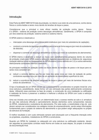 2
8/
0
5/
2
0
1
5)
I
m
pr
e
ss
o:
5
3
2
2
0
4
(P
e
di
d
o
0
7.
9
0
7.
4
0
2/
0
0
0
1-
1
3
-
ABNT NBR 5419-3:2015
Introdução
Esta Parte da ABNT NBR 5419 trata da proteção, no interior e ao redor de uma estrutura, contra danos
físicos e contra lesões a seres vivos devido às tensões de toque e passo.
Considera-se que a principal e mais eficaz medida de proteção contra danos físicos
é o SPDA – sistema de proteção contra descargas atmosféricas. Geralmente, o SPDA é composto
por dois sistemas de proteção: sistema externo e sistema interno.
O SPDA externo é destinado a:
— interceptar uma descarga atmosférica para a estrutura (por meio do subsistema de captação),
— conduzir a corrente da descarga atmosférica para a terra de forma segura (por meio do subsistema
de descida),
— dispersar a corrente da descarga atmosférica na terra (por meio do subsistema de aterramento).
O SPDA interno é destinado a reduzir os riscos com centelhamentos perigosos dentro do volume
de proteção criado pelo SPDA externo utilizando ligações equipotenciais ou distância de segurança
(isolação elétrica) entre os componentes do SPDA externo (como definido em 3.2) e outros elementos
eletricamente condutores internos à estrutura.
As principais medidas de proteção contra os riscos devido às tensões de passo e de toque para os
seres vivos consistem em:
 a) reduzir a corrente elétrica que flui por meio dos seres vivos por meio de isolação de partes
condutoras expostas e/ou por meio de um aumento da resistividade superficial do solo;
 b) reduzir a ocorrência de tensões perigosas de toque e passo por meio de barreiras físicas e/ou
avisos de advertência.
O tipo e localização de um SPDA devem ser cuidadosamente considerados no projeto inicial de uma
nova estrutura, possibilitando, desta forma, um uso otimizado das partes eletricamente condutoras
desta. Utilizando essa premissa na fase de projeto, a construção de uma instalação ou edificação
é realizada de forma a preservar a estética e melhorar a eficácia do SPDA com custo e esforços
minimizados.
Uma vez iniciada uma construção em um determinado local, o acesso restrito ao solo e à armadura
de aço das estruturas dificulta o aproveitamento desses elementos como componentes naturais
do SPDA, notadamente o subsistema de aterramento. Por esta razão, a resistividade e tipo do solo
devem sempre ser considerados nos estágios iniciais do empreendimento, sendo estas informações
fundamentais para o projeto do sistema de aterramento e que podem exigir adequações no projeto
da estrutura da fundação.
O melhor resultado e com custo otimizado sempre será alcançado com a frequente interação entre
os projetistas, arquitetos, instaladores do SPDA e construtores.
Quando um SPDA for instalado ou adequado em uma estrutura ou edificação existente, devem
ser seguidas as prescrições contidas nesta Norma em todas as suas etapas, do projeto à emissão
da documentação final.
© ABNT 2015 - Todos os direitos reservados ix
 