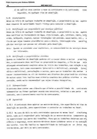 C6pia impressa pelo Sistema CENWIN
10 NBR 5B8211977
c) da apolice dew constar o nome do contratante e dc contratado tom0
segurados, em qualquer tipo de demoli$ao.
5.14 Licewimento
Antes do inicio de qualquer trabalho de demolisao, o proprietario ou seu agente
deve requerer 5s autoridades locais liceya para executar a demoliqao.
5.15 Notificap& aos respormheis por semiqos pGblicos
Antes do inicio de qualquer trabalho de demoliF:o, o proprietario ou seu agente
deve notificar os fornecedores de zgua, eletricidade, gas, telefone, rsdio, tele-
vis.50, telegrafo, esgotos, outras instalatoes sob pressao, aquecimento, etc., a
fim de que sejam tomadas providEncias para o desvio, interrupsao e/au paral i sa-
Tao dos serviGos que possam ser afetados pela demoligao.
Nota: Quando se pretender usar explOSivoS, 05 concessionarios de servisos devem
ser informados.
5.16 Notifica&o a propriet&ios vizinhos
Quando os trabalhos de demo1 iG;o puderem vir a causar danos a outras proprieda -
des, o contratante deve notificar OS proprietsrios daquelas, a fim de que seja
alcansado entendimento complete antes do inicio dos trabalhos, corn relaGao a cer-
tos assuntos, tais como escoramento (provisorio e definitive), protegao (provi -
s6ria e definitiva), perturba$es e outros, para que OS trabalhos nao venham a
causar inconvenientes ou vir de encontro aos direitos dos proprietaries vizinhos.
Em muitos cases isto implica numa vistoria completa dos predios vizinhos e, seu
conteudo, sendo muito recomendavel que sejam tiradas fotografias.
5.17 ,%bempreitadas
0 contrato dew canter uma clksula que elimine a possibilidade do contratado
subempreitar ou firmar qualquer acordo corn terceiros, relative a uma parte do
contrato, sem o consentimento escrito do contratante.
5.18 SupewisZo
5.18.1 0 contratado dew apontar urn mestre-de-obras, corn experigncia no tips de
demoliF:o em questso, para supervisionar e controlar OS trabalhos no loca~l.
5.18.2 No case de dois ou mais contratados operarem no mesmo local simultanea -
mente, cada urn 6 responsavel pela indicagao de urn mestre-de-obras competente pa
ra supervisionar sua parte dos trabalhos. Para que OS trabal hos decorram corn ef i-
cikcia e seguranga, estes mestres-de-obras devem colaborar entre si na execuqao
das tarefas. lsto nao implica na impossibilidade da indicaG5o de urn iinico mes-
tre-de-obras, par dois ou mais contratados.
Cópia não autorizada
 