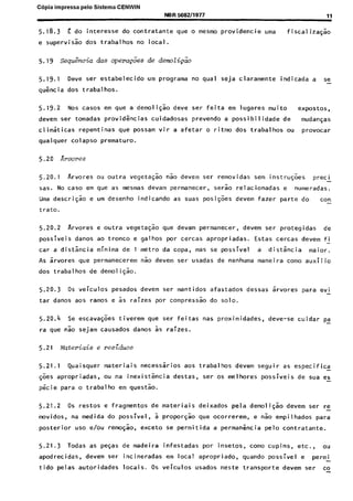 C6pia impressa pelo Sistema CENWIN
NBR 5682/1977 11
5.18.3 E do interesse do contratante que o mesmo providencie uma fiscal iza~~o
e supervisk dos trabalhos no local.
5.19 seqm%cia das opera&es de demoti&o
5.19.1 Deve ser estabelecido urn programa no qua1 seja claramente indicada a se-
qukcia dos trabalhos.
5.19.2 Nos cases em que a demoligao deve ser feita em lugares muito expostos)
devem ser tomadas provid%cias cuidadosas prevendo a possibilidade de mudayas
climaticas repentinas que possam vir a afetar o ritmo dos trabalhos ou provocar
qualquer colapso premature.
5.20 Arvores
5.20.1 Arvores ou outra vegeta$ n% devem ser removidas sem instru@es preci -
sas. No case em que as mesmas devam permanecer, serk relacionadas e numeradas.
Uma descri$& e urn desenho indicando as suas posiG6es devem fazer parte do con-
trato.
5.20.2 Arvores e outra vegeta@o que devam permanecer, devem ser protegidas de
possiveis danos ao tronco e galhos por cercas apropriadas. Estas cercas devem fi
car a distancia minima de 1 metro da copa, mas se possivel a dista^ncia maior.
As 5rvores que permanecerem n% devem ser usadas de nenhuma maneira coma auxilio
dos trabalhos de demoli5.k.
5.20.3 OS veiculos pesados devem ser mantidos afastados dessas Zrvores para evi
tar danos aos ramos e 5s raizes por compress% do solo.
5.20.4 Se escava@es tiverem que ser feitas nas proximidades, deve-se cuidar pa
ra que nao sejam causados danos 5s raizes.
5.21 kteriais e residues
5.21.1 Quaisquer materiais necessirios aos trabalhos devem seguir as especifica
$es apropriadas, ou na inexistencia destas, ser os melhores possiveis de sua es-
p&ie para o trabalho em questk.
5.21.2 OS restos e fragmentos de materiais deixados pela demoli& devem ser re-
nwvidos, na medida do possivel, -a proporgk que ocorrerem, e n& empilhados para
posterior us0 e/au rem++, exceto se permitida a permankia pelo contratante.
5.21.3 Todas as pegas de madeira infestadas por insetos, coma cupins, etc., 0”
apodrecidas, devem ser incineradas em local apropriado, quando possivel e permi
tido pelas autoridades locais. OS veiculos usados neste transporte devem ser co
Cópia não autorizada
 
