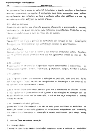 C6pia impressa pelo Sistema CENWIN
12. NBR 5692/1977
bertos para evitar a pet-da de material infestado, e~depois varridos e imunizados
antes de serem usados novamente. 0 contratado deve tomar precaug&s para evitar
o espalhamento, por veiculos, de lama e residues sobre vias pijblicas e a sua pe-
netracao em esgotos pijblicos ou curses d’sgua.
5.22 Objetos vatiosos
0 contrato dews canter uma cl%~sula prevendo claramente a preservagao e seguran-
ga de materiais ou pegas corn valor e/au interesse arqueologico, histrjrico ou gee-
logico, e estabelecendo o mode de lidar corn os mesmos.
5.23 Prazos
Tambem deve ficar Clara a posigao do contratado corn relagao ao nao cumprimento
dos prazos e a interfergncias que justifiquem demoras ou paralisa@es.
Cabe ao contratado sanificar o imovel a ser demolido combatendo ratos, baratas,
etc. 0s produtos usados devem set- tais que nao apresentem riscos de vida ao ho-
mem.
5.25 Licen~as
0 contratado dew obedecer as disposicoes legais concernentes a necessidade de
licengas para tapumes, cercas, iluminacao, plataformas, rampas, trilhos e outros.
5.26 Andaimes
5.26.1 Quando a demolicao requerer a montagem de andaimes, esta deve ser feita
por firma especializada. Urn andaime independente da construcao a ser demolida de-
ve ser construido externamente a mesma.
5.26.2 0 contratado deve tomar medidas para que o construtor do andaime visite
o local quando se fizerem necessaries ajustes e modificacoes na montagem dos an-
daimes durante os trabalhos de demolicso, a fim de que seja assegurada a estabi -
lidade dos mesmos.
5.27 Fechento de vim piiblicas
Quando uma interdicao temporaria de rua ou ruas puder facilitar os trabalhos de
demo1 icao, o contratante deve procurar as autoridades competentes corn anteced& -
cia, corn vistas a conseguir a interdigS e outras facilidades, pelo tempo neces-
sario.
6 PRECAUC6ES E MEDIDAS DE PRO-,X&i0
6.1 &xerati&des
E essential que sejam tomadas precaugoes adequadas antes e durante OS trabalhos
Cópia não autorizada
 