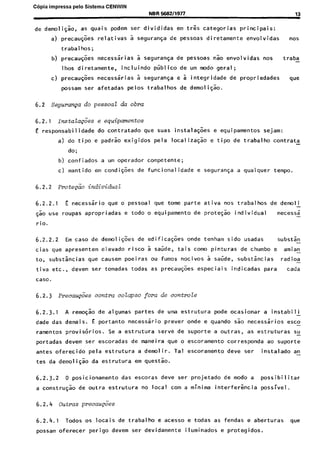 Copia impressa pelo Sistema CENWIN
NBR56924197l 13
de demoligao, as quais podem ser divididas em tres categorias principais:
a) precaugoes relativas a seguranga de pessoas diretamente envolvidas “OS
trabalhos;
b) precaugoes necessarias a seguran$a de pessoas nao envolvidas nos traba-
lhos diretamente, incluindo ptiblico de urn mode geral;
c) precaugoes necessirias a seguranqa e i integridade de propriedades we
possam ser afetadas pelos trabalhos de demoligao.
6.2 Seguraqa do pessoa2 da obra
6.2.1 mstaZa@es e equipmmtos
E responsabilidade do contratado que suas instalagges e equipamentos sejam:
a) do tipo e padrao exigidos pela localizagao e tipo de trabalho contrata
do;
b) confiados a urn operador competente;
c) mantido em condiqoes de funcionalidade e seguraya a qualquer tempo.
6.2.2 ~rotepio individual
6.2.2.1 E necessario que o pessoal que tome parte ativa nos trabalhos de demoli
-
~50 use roupas apropriadas e todo o equipamento de protegao individual necessa-
rio.
6.2.2.2 Em case de demoli$es de edificaqoes onde tenham sido usadas substsn-
cias que apresentem elevado risco a saude, tais coma pinturas de chumbo e amian-
to, substancias que causem poeiras ou fumes nocivos a saude, substincias rad ioa-
tiva etc., devem ser tomadas todas as precau@es especiais indicadas para cada
case.
6.2.3 Precau&es contra colapso fora de co&role
6.2.3.1 A remoqao de algumas partes de uma estrutura pode ocasionar a instabili -
dade das demais. E portanto necessario prever onde e quando s.k necessirios esco-
ramentos provisorios. Se a estrutura serve de suporte a outras, as estruturas su-
portadas devem ser escoradas de maneira que o escoramento corresponda ao suporte
antes oferecido pela estrutura a demolir. Tal escoramento deve ser instalado an-
tes da demoligao da estrutura em questao.
6.2.3.2 0 posicionamento das escoras deve ser projetado de mode a possibilitar
a construgao de outra estrutura no local corn a minima interfer&cia possivel.
6.2.4 Outras precaugces
6.2.4.1 Todos os locais de trabalho e acesso e todas as fendas e aberturas que
possam oferecer perigo devem ser devidamente iluminados e protegidos.
Cópia não autorizada
 
