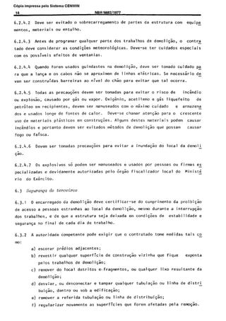 Copia impressa pelo Sistema CENWIN
14 NBR SS92/1977
6.2.4.2 Dew ser evitado o sobrecarregamento de partes da estrutura corn equip5
mentos, materiais ou entulho.
6.2.4.3 Antes de programar qualquer parte dos trabalhos de demoli@o, o contra
tado deve considerar as condigoes meteorologicas. Deve-se ter cuidados especiais
corn OS possiveis efeitos de ventanias.
6.2.4.4 Quando forem usados guindastes na demoli$ao, dew ser tornado cuidado pa
ra que a langa e os cabos nao se aproximem de linhas eletricas. Se necesssrio de-
vem ser construidas barreiras ao nivel do chao para evitar que tal ocorra.
6.2.4.5 Todas as precaugoes devem ser tomadas para evitar o risco de inckdio
ou explosao, causado por gas ou vapor. Oxigenio, acetileno e gas liquefeito de
petroleo em recipientes, devem ser manuseados corn o maximo cuidado e armazena -
dos e usados longe de fontes de calor. Deve-se chamar atencao para o crescente
use de materiais plasticos em construcoes. Alguns destes materiais podem causar
incendios e portanto devem ser evitados metodos de demoligao que possam causar
fog0 ou faisca.
6.2.4.6 Devem ser tomadas precaugoes para evitar a inund@o do local da demoli
@o .
6.2.4.7 OS explosives so podem ser manuseados e usados por pessoas ou firmas es
pecializadas e devidamente autorizadas pelo orgao fiscalizador local do Ministe -
rio do Exercito.
6.3 Squranp de terceiros
6.3.1 0 encarregado da demoligao dew certificar-se do cumprimento da proibigao
de acesso a pessoas estranhas ao local da demolicao, mesmo durante a interrup@o
dos trabalhos, e de que a estrutura seja deixada em condi@es de estabi 1 idade e
seguranga no final de cada dia de trabalho.
6.3.2 A autoridade competente pode exigir que o contratado tome medidas tais co-
mo:
a) escorar predios adjacentes;
b) revestir qualquer superficie de construgao vizinha que fique exposta
pelos trabalhos de demolick;
C) remover do local detritos e-fragmentos, ou qualquer lixo resultante da
demo1 iqao;
d) d esviar, ou desconectar e tampar qualquer tubulacao ou linha de distri -
bui@o, dentro ou sob a edificacao;
e) remover a referida tubulagao ou linha de distribui@o;
f) regularizar novamente as superficies que forem afetadas pela remogao.
Cópia não autorizada
 