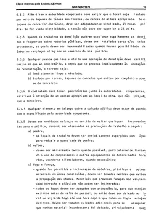 C6pia impressa pelo Sistema CENWIN
NBR 5582/1977 15
6.3.3 Al& disso a autoridade competente deve exigir que o local seja isolado
par meio de tapumes de tsbuas sem frestas, ou cercas de altura apropriada. Se 0
tapume ou cerca for obstkulo, deve ser adequadamente sinalizado, 24 horas par
dia. Se for usada eletricidade, a tensso nao deve ser superior a 2.5 volts.
6.3.4 Quando OS trabalhos de demoligao puderem ocasionar espalhamento de detri -
tos e fragmentos sobre rodovias publicas, devem ser instaladas cerca e/w telas
protetoras, as quais devem ser impermeabilizadas quando houver possibilidade de
jatos ou respingos atingirem os usuarios da via publica.
6.3.5 Qualquer pessoa que leve a efeito uma opera$ao de demoiiG;o deve certifi
car-se de que ao completa-la, a menos que se proceda imediatamente 5s operaGoes
de reconstruG:o, o terreno seja:
a) imediatamente limpo e nivelado;
b) isolado por cercas, tapumes ou cancelas que evitem por complete 0 aces-
so de terceiros.
6.3.6 0 contratado deve tomar. providgncias junta 5s. autoridades competentes,
relativas a obtenFao de urn acesso apropriado ao local da obra, que nao prejudi
que a terceiros.
6.3.7 Qualquer element0 em balanqo sobre a calgada pGblica deve estar de acordo
corn o especificado pela autoridade competente.
6.3.8 Devem ser envidados esforsos no sentido de evitar quaisquer inconvenien -
tes para o pfiblico, devendo ser observadas as precau$es de trabalho a seguir:
a) poeira,
- OS locais de trabalho devem ser periodicamente aspergidos corn Sgua
para reduzir a quantidade de poeira;
b,) ru idos ,
- devem ser minimizados tanto quanta possivel, particularmente limitan
do o use de compressores e outros equipamentos em determinados hors -
rios, usando-se silenciadores, quando necessaries;
c) fog0 e fumaGa,
- quando for permitida a incinera$ao de madeiras, plasticos e outros
materiais em areas construidas, devem,ser tomadas medidas que evitem
a propaga@o das chamas. Materiais que provocam fumaGas nocivas,tais
tome borracha e plasticos nao podem ser incinerados;
- todos OS fogos devem ser apagados corn antecedgncia, para que estejam
extintos antes da saida do pessoal, ou entkdeve ser deixado no lo-
cal urn vigia-de-fogo ate uma hora depois que todos OS fogos estejam
extintos. Devem ser tomados cuidados adicionais para se assegurar
que nenhum material incandescente foi deixado, principalmente s”y
Cópia não autorizada
 