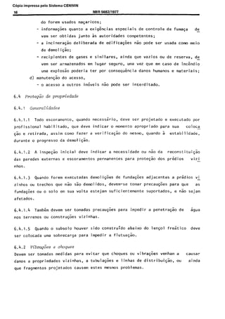 C6pia impressa pelo Sistema CENWIN
16 NBR 569211977
do forem usados wasaricos;
- informa@es quanta a exigkias especiais de controle de fuma$a de-
vem ser obtidas junta as autoridades competentes;
- a incinera@o deliberada de edificaqges nao pode ser usada coma meio
de demo1 iqao;
- recipientes de gases e similares, ainda que vazios ou de reserva, de-
vem ser armazenados em lugar seguro, uma vez que em case de inckdio
uma explos~o poderia ter por consequkcia danos humanos e materiais;
d) manutengao do acesso,
- o acesso a outros im&eis nao pode ser interditado.
6.4 mote&io de propriedade
6.4.1.1 Todo escoramento, quando necessario, dew ser projetado e executado par
profissional habilitado, que deve indicar o moment0 apropriado para sua ccl loca-
$50 e retirada, assim como fazer a verificagao do mesmo, quando 5 estabi I idade,
durante o progress0 da demoliqao.
6.4.1.2 A inspegao initial dew indicar a necessidade ou nao da reconstituigao
das paredes externas e escoramentos permanentes para protegk dos predios vizi -
nhos.
6.4.1.3 Quando forem executadas demoli@es de funda@es adjacentes a predios vi-
zinhos ou trechos que nao sao demolidos, devem-se tomar precau@es para que as
funda@es ou o solo em sua volta estejam suficientemente suportados, e nao sejam
afetados.
6.4.1.4 Tambern devem ser tomadas precau@es para impedir a penetra@o de sgua
nos terrenos ou construgoes vizinhas.
6.4.1.5 Quando o subsolo houver sido construydo abaixo do lensol f&tic0 deve
ser colocada uma sobrecarga para impedir a flutuasao.
6.4.2 vibra&ies e choques
Devem ser tomadas medidas para evitar que choques ou vibra@es venham a causar
danos a propriedades vizinhas, a tubula@es e linhas de distribuigao, ou ainda
que fragmentos projetados causem estes mesmos problemas.
Cópia não autorizada
 