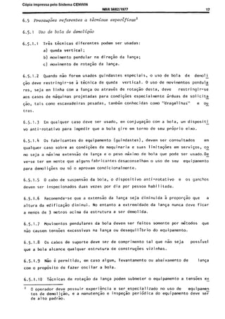 C6pia impressa pelo Sistema CENWIN
NBR 568211977
6.5 ~recau@es referentes a t&&as especificas’
17
6.5. I uso de bola de demoZi&
6.5.1.1 T&s tknicas diferentes podem ser usadas:
a) queda vertical;
b) movimento pendular na diresao da lanGa;
c) movimento de rotas50 da lanGa.
6.5.1.2 Quando nao forem usados guindastes especiais, o use de bola de demo1 i-
Tao deve restringir-se a tknica de queda vertical. 0 use de movimentos pendula
res, seja em linha corn a langa ou atraves de rotasso desta, deve restringir-se
aos cases de maquinas projetadas para condiqoes especialmante irduas de solicita
Go, tais coma escavadeiras pesadas, tambern conhecidas coma “dragal inas” e ou
tras.
6.5.1.3 Em qualquer case deve ser usado, em conjuga$ao corn a bola, urn dispositi
vo anti-rotativo para impedir que a bola gire em torno de seu prGprio eixo.
6.5.1.4 OS fabricantes do equipamento (guindastes), devem ser consultados em
qualquer case sobre as condi$es de maquinaria e suas limita@es em servi$os, cc
mo seja a m&ima extensao de langa e o peso mkimo de bola que pode ser usado.De -
ve-se ter em mente que aigunsfabricantesdesaconselham o use de seu equipamento
para demoli$es ou SG o aprovam condicionalmente.
6.5.1.5 0 cabo de suspensao da bola, o dispositivo anti-rotativo e OS ganchos
devem ser inspecionados duas vezes por dia par pessoa habilitada.
6.5.1.6 Recomenda-se que a extensao da lanGa seja diminuida 5 propor@ que a
altura da edificagao diminui. No entanto a extremidade da langa nunca dew ficar
a menos de 3 metros acima da estrutura a ser demolida.
6.5.1.7 Movimentos pendulares da bola devem ser feitos somente por Gtodos que
nao causem tensoes excessivas na langa ou desequilibrio do equipamento.
6.5.1.8 0s cabos de suporte dew ser de comprimento tal que “50 seja possivel
que a bola alcance qualquer estrutura de constru@s vizinhas.
6.5.1.9 Nao 6 permitido, em case algum, levantamento ou abaixamento de 1anga
corn o prop&it0 de fazer oscilar a bola.
6.5.1.10 Tknicas de rotaG:o da laya podem submeter o equipamento a ten&es ex
2 0 operador deve possuir experikcia e ser especializado no use de
tos de demoli$ao,
equ i pamen
e a manuteyao e inspe$o peri6dica do equipamento deve ser
de alto padrao.
Cópia não autorizada
 