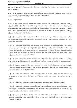 C6pia impressa pelo Sistema CENWIN
NBR6682/1917 19
ve ser de a$o proprio para este tipo de trabalho, n& podendo ser usado outro ti
po de materi~al.
6.5.3.5 0 operador deve possuir experikia neste tipo de trabalho e no use do
equipamento, cuja manuteyao deve ser de alto padrao.
6.5.4 Eqlosivos
6.5.4.1 OS explosives so podem ser usados quando for contratada firma ou profis
sional habilitado. Tanto a policia quanta as autoridades responssveis pelos servi -
~0s devem ser avisadas corn antecedincia necesssria a fim de que tenham o tempo
h$bil para providenciar a evacuagao de pessoas e animais e a prote$ao de tubula -
@es e linhas de distribui$o.
6.5.4.2 A potencia dos explosives deve ser calculada, assim como deve ser feito
um estudo da propaga$o das ondas de choque corn a finalidade de proteger as Pro
priedades vizinhas.
6.5.4.3 Toda precaugao deve ser tomada para proteger as propriedades vizinhas
contra choque, vibra$es e fragmentos projetados, inclusive usando telas de ex
plosao e dispositivo de amortecimento. No case de falha do dispositivo detonador,
a area deve ser evacuada e somente o especialista deve voltar ao local ate we
seja encontrada a causa da falha.
6.5.4.4 Nao podem ser usados explosives detonados corn espoleta elGtricaa dist$F
cia infericr a1500 metros de esta@es de radio e na aproximaqao de tempestades.
6.5.4.5 Quando se pretender usar explosives para demoliG;o, dew ser contratada
firma ou pessoa especializada, que esteja legalmente habilitada e que possua ex-
peri&cia neste tipo de trabalho.
6.5.4.6 Antes de serem iniciadas as explosoes, a policia deve ser notificada pa-
ra garantir o isolamento do local e evitar o acesso de pessoas estranhas ao tra-
bal ho.
6.5.4.7 Dew ser providenciada armazenagem adequada para OS explosives.
6.5.4.8 Devem ser tomadas precau@es para prote$ao de outras propriedades con_
tra choque, vibra$es e fragmentos projetados, inclusive corn use de telas de ex-
Plosao ou dispositivos de amortecimento.
6.5.4.9 No case de falha do dispositivo detonante, a area deve ser evacuada e
somente o especialista responsive1 deve voltar ao local ate que seja encontrada
a causa da falha.
Cópia não autorizada
 