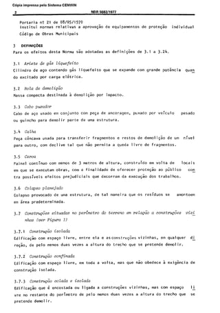 C6pia impressa pelo Sistema CENWIN
2 NBR 588211977
Portaria n? 21 de 08/05/1970
lnstitui normas relativas a apt-ova+ de equipamentos de prote$o individual
C6digo de Obras Municipais
3 DEFINI@ES
para os efeitos desta Norma sao adotadas as defini@es de 3.1 a 3.24.
3.1 Ariete de g&T Ziquefeito
Cilindro de aso contend0 gss liquefeito que se expande corn grande potkcia qua”
-
do excitado par carga elkrica.
3.2 Bela de den&i&k
Massa compacta destinada 5 demoli@o por impacto.
3.3 Cabo pumdor
Cabo de ago usado em conjunto corn pe$a de ancoragem, puxado por veiculo pesado
ou guincho para demolir parte de uma estrutura.
3.4 Calha
PeGa Gncava usada para transferir fragmentos e restos de demoli$Zo de urn nivel
para outro, corn declive tal que nao permita a queda livre de fragmentos.
3.5 Cerca
Paine1 continua corn menos de 3 metros de altura, construido em volta de locais
em que se executam obras, corn a finalidade de oferecer prote$ao ao piiblico con-
tra possiveis efeitos prejudiciais que decorram da execu$o dos trabalhos.
3.6 ~otapso pZanejado
Colapso provocado de uma estrutura, de tal maneira que OS residues se amon toem
em 5rea predeterminada.
3.7 Constm&es situ&as no perimetro do terreno em relapiio a constru&es vizg
nhas lver Figura 1)
3.7.1 Constm&o isoladu
Edifica$o corn espato livre, entre ela e asconstru@es vizinhas, em qualquer di
reqao, de pelo menos duas vezes a altura do trecho que se pretende demolir.
3.7.2 constrl&io confinaaa
Edificagao corn espaGo livre, em toda a volta, mas que 60 obedece a exigkia de
construgao isolada.
3.7.3 ConstrugZo cotada e isolada
Edificasao que 6 encostada ou ligada a constru@es vizinhas, mas corn espago li
vre no restante do perimetro de pelo menos duas vezes a altura do trecho que se
oretende demo1 i r.
Cópia não autorizada
 