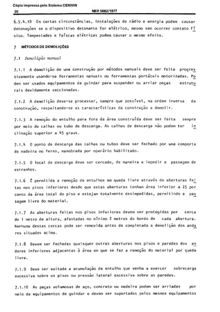 C6pia impressa pelo Sistema CENWIN
20 NBR 5682/1977
6.5.4.10 Em certas circxnst&cias, instala@es de rsdio e energia podem causar
detona@es se o dispositivo detonante for elitrico, mesmo sem ocorrer contato fi
sico. Tempestades e faiscas eletricas podem causar o mesmo efeito.
7 METOWS DE DEMOLI@ES
7.1.1 A demoli@o de uma constr@o por &todos manuais deve ser feita progres -
sivamente usando-se ferramentas manuais ou ferramentas portiteis motorizadas. PO
dem ser usados equipamentos de guindar para suspender ou arriar peGas estrutu -
rais devidamente seccionadas.
7.1.2 A demoliqao deve-se processar, sempre que possivel, na ordem inversa da
constru@o, respeitando-se as caracteristicas da construsao a demolir.
7.1.3 A remo$ao do entulho para fora da area construrda deve ser feita sempre
por meio de calhas ou tubo de descarga. As calhas de descarga nao podem ter in-
clina+o superior a 45 gram.
7.1.4 0 ponto de descarga das calhas ou tubas deve ser fechado por uma comporta
de madeira ou ferro, manobrada por operirio habi 1itado.
7.1.5 0 local de descarga deve ser cercado, de maneira a impedir a passagem de
estranhos.
7.1.6 E permitida a remosao de entulhos em queda livre atraves de aberturas fei-
tas nos pisos inferiores desde que estas aberturas tenham srea inferior a 25 por
cento da area total do piso e estejam totalmente desimpedidas, permitindo a pas
sagem livre do material.
7.1.7 As aberturas feitas nos pisos inferiores devem ser protegidas por cerca
de I metro de altura, afastadas no minimo 2 metros do bordo de cada abertura.
Nenhuma destas cercas pode ser removida antes de completada a demoli$ao dos anda
res situados acima.
7.1.8 Devem ser fechadas quaisquer outras aberturas nos pisos e paredes dos an
dares inferiores adjacentes a srea em que se faz a remosao do material por queda
1ivre.
7.1.9 Deve ser evitada a acumulaqao de entulho que venha a exercer sobrecarga
excessiva sobre OS pisos ou pressso lateral excessiva sobre as paredes.
7.1.10 As peGas volumosas de ago, concrete ou madeira podem ser arriadas w
meio de equipamentos de guindar e devem ser suportadas pelos mesmos equipamentos
Cópia não autorizada
 