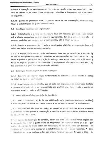 C6pia impressa pelo Sistema CENWIN
NBR 588211977 21
durante a oper@ode seccionamento. Tais pe~as tambem podem ser removidas POr
meio de calhas ou em queda livre desde que reduzidas a fragmentos suficientemen-
te pequenos.
7.1.11 Quando se pretender demolir apenas parte de uma construqao, deve-se vet-1
ficar a estabilidade da parte remanescente.
7.2.1 lnicialmente a altura da estrutura deve ser reduzida por demoligao manual
ate a altura apropriada ao use daquele equipamento. Dai em diante 6 iniciado o
empurro mec%ico das se@es, progressivamente, ate o nivel do solo.
7.2.2 Quando a estrutura for ligada a constru@es vizinhas a separacao deve prl
meiro ser feita usando metodos manuais.
7.2.3 0 espaco livre em volta do equipamento deve ser de no minim0 6 metros. Pa-
ra use do equipamento devem ser seguidas as recomenda@es do fabricante. Em ne-
nhuma hipotese o ponto de aplica& do esforco deve estar a mais de 0,60 metro a-
baixo do topo da parede a ser demolida. 0 equipamento nao pode ser colocado so-
bre qualquer via pGblica sem permissao oficial.
7.3.1 Consiste em remover pecas fundamentais da estrutura, ocasionando o colap
so total ou partial por se$es.
7.3.2 A aplicacao deste metodo, que so pode ser empregado em constru@k isolada
e terreno nivelado, deve ser acompanhada por profissional habilitado e quando se
pretender demolir toda a edifice&o.
7.4 Dmo~i&io meca^nicn corn bola de demoli&o
7.4.1 Consiste na destruicao de uma edificacao pela queda ou movimento oscilato -
rio de urn peso suspense por cabos presos a urn guindaste ou outro equipamento.
7.4.2 Este metodo nao dew ser usado em partes de estrutura corn altura superior
a 30 metros e nem quando a construgao a demolir distar de predios vizinhos menos
da metade da sua altura.
7.4.3 Antes da demoligao de paredes, devem ser demolidas manualmente se@es dos
pisos para facilitar a queda livre de fragmentos. Geralmente entre 50 e 70 par
cento das areas de pisos podem ser removidas; no entanto, deve ser deixada es-
trutura suficiente para assegurar a estabilidade da edificacao restante. A demo-
ligao deve ser progressiva, andar por andar, levando em consideragao o t ipo de
Cópia não autorizada
 