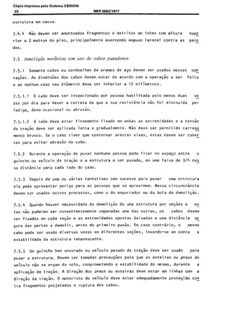 C6pia impressa pelo Sistema CENWIN
22
estrutura em causa.
NBR !3582/1977
7.4.4 Nio devem ser amontoados fragmentos e detritos em lotes corn altura S”PZ
rior a 2 metros do piso, principalmente exercendo empuxo lateral contra as pare-
des.
7.5 Demolip& meciinica corn use de cabos puxadores
7.5.1 Somente cabos ou cordoalhas de arames de ago devem ser usados nessas ope-
ra$oes. As dimensoes dos cabos devem estar de acordo corn a opera@ a ser feita
e em nenhum case seu dismetro deve ser inferior a 12 milimetros.
7.5.1.1 0 cabo deve ser inspecionado por pessoa habilitada pelo menos duas ve
zes por dia para haver a certeza de que a sua resistencia 60 foi diminuida wr
fadiga, dano ocasional ou abrasao.
7.5.1.2 0 cabs deve estar firmemente fixado em ambas as extremidades e a tens%
de trask deve ser aplicada lenta e gradualmente. N& deve ser permitido carregc
mento brusco. Se o cabo tiver que contornar arestas vivas, estas devem ser cober-
tas para evitar abras% do cabo.
7.5.2 Durante a opera& de puxar nenhuma pessoa pode ficar no espaGo entre o
guincho ou veiculo de tra$o e a estrutura a ser puxada, em uma faixa de 3/4 des-
sa distancia para cada lado do cabo.
7.5.3 Depois de uma ou vsrias tentativas sem sucesso para puxar uma estrutura
ela pode apresentar perigo para as pessoas que se aproximem. Nessa circuns&cia
devem ser usados outros processes, coma o do empurrador ou da bola de demoli@o.
7.5.4 Quando houver necessidade da demoliqao de uma estrutura por se$es e es
tas Go puderem ser convenientemente separadas uma das outras, OS ca bos devem
ser fixados em cada se& e as extremidades opostas deixadas a uma distsncia se-
gura das partes a demolir, antes do primeiro puxao. Em case contrario, o mesmo
cabo pode ser usado diversas vezes em diferentes se@es, levando-se em conta a
estabilidade da estrutura remanescente.
7.5.5 IJm guincho bem ancorado ou veiculo pesado de tra$o deve ser usado para
puxar a estrutura. Devem ser tomadas precau@es para que as esteiras ou pneus do
veiculo Go se ergam do solo, comprometendo a estabilidade do mesmo, durante a
aplicask de tra$ao. A direG% dos pneus ou esteiras deve estar em linhas corn a
direG$o da tra$k. 0 motorista do veiculo deve estar adequadamente protegido co!
tra fragmentos projetados e ruptura dos cabos.
Cópia não autorizada
 