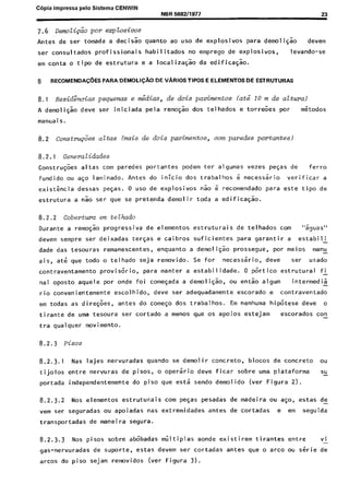 C6pia impressa pelo Sistema CENWIN
7.6 Demoli&iO par qb9iVOS
NBR !Xi92/1977 23
Antes de ser tomada a decisk quanta ao use de explosives para demoligao devem
ser consultados profissionais habilitados no emprego de explosives, levando-se
em conta o tipo de estrutura e a localizagao da edificasao.
8 RECOMENDACdES PARA DEMOLIC~O DE VARIOS TIPOS E ELEMENTOS DE ESTRUTURAS
8.1 Resid&cias pequenas e m;dias, de dois pavimentos (ate 10 m de altma)
A demolicao deve ser iniciada pela remogso dos telhados e torreks por metodos
manuais.
8.2 Constm&ies attas lmais de dois pavimentos, corn paredes portantes)
8.2.1 GeneraZidades
Constru@es altas corn paredes portantes podem ter algumas vezes pe~as de ferro
fundido ou a~o laminado. Antes do inicio dos trabalhos e necessario verificar a
existsncia dessas pe~as. 0 use de explosives nao e recomendado para este tipo de
estrutura a nao ser que se pretenda demolir toda a edific@o.
8.2.2 Cobertura em tethado
Durante a remot$o progressiva de elementos estruturais de telhados corn ,“&~uas”
devem sempre ser deixadas tersas e caibros suficientes para garantir a estabili -
dade das tesouras remanescentes, enquanto a demoli@o prossegue, por meios maw-
ais, at6 que todo o telhado seja removido. Se for necessario, deve ser usado
contraventamento provisorio, para manter a estabilidade. 0 portico estrutural fi-
nal oposto aquele por onde foi come$ada a demoliGao, ou entao algum intermed i5
rio convenientemente escolhido, deve ser adequadamente escorado e contraventado
em todas as direFoes, antes do comego dos trabalhos. Em nenhuma hipotese deve o
tirante de uma tesoura ser cortado a menos que OS apoios estejam escorados con-
tra qualquer movimento.
8.2.3 Pisos
8.2.3.1 Nas lajes nervuradas quando se demolir concrete, blocos de concrete ou
tijolos entre nervuras de pisos, o operario deve ficar sobre uma plataforma su
portada independentemente do piso que es& sendo demolido (ver Figura 2).
8.2.3.2 Nos elementos estruturxis corn peGas pesadas de madeira ou ago, estas de
vem ser seguradas ou apoiadas nas extremidades antes de cortadas e em segu i.da
transportadas de manei ra segura.
8.2.3.3 Nos pisos sobre abobadas miiltiplas aonde existirem tirantes entre vi-
gas-nervuradas de suporte, estas devem ser cortadas antes que o arco ou s&ie de
arcos do piso sejam remcwidos (ver Figura 3).
Cópia não autorizada
 