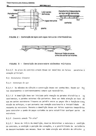 C6pia impressa pelo Sistema CENWIN
24 NBR 5682/1977
Plataforma independente
corteAA
Vigo Principo? l-l 3 planta
FIGURA 2 - Demolicfio de lajes corn vigas-nervuras intermedkrias
Remover todas as arcus
antes de cortar OStirantes
FIGURA 3 - DemoliqCo de pisos sobre abhbadas mliltiplas
8.2.3.4 OS pisos de concrete armado devem ser demolidos em faixas paralelas a
arma+o principal.
8.3 Estruturas lineares
8.3.1 Estmtura de ago
8.3.1.1 OS metodos de c~lculo e construsao devem ser conhecidos. Devem ser fei-
tos escoramentos e contraventamento sempre que necess5rios.
8.3.1.2 A demolick deve ser iniciada pela remogk de paredes divisorias e re
-
vestimentos, e paredes externas 60 portantes. Deve ser dada aten@ ao fato de
que em certas estruturas lineares OS paineis entre as peqas tern a fun$odetrans
-
miss% de esforcos, e que portanto sua remocao ocasionaria a instabilidade do
restante da estrutura. Durante a demoli@z devem ser feitos suportes temporaries
para controlar a queda de pegas cortadas ou para estabilizar qualquer parte da
estrutura.
8.3.2 Concrete armado "in situ"
8.3.2.1 Antes do inicio da demoli$o, dews-se determinar a natureza e condisk
do concrete, a condicao e posiqao das arma$es, e a possibilidade da existkia
de descontinuidades nas mesmas. Dew ser dada aten@o aos metodos de c~lculos II
Cópia não autorizada
 