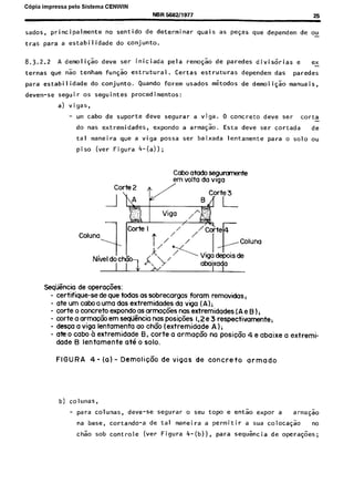 C6pia impressa pelo Sistema CENWIN
NBR !XXt2/1977 25
sados, principalmente no sentido de determinar quais as pefas que dependem de ou
-
tras para a estabilidade do conjunto.
8.3.2.2 A demoli$o deve ser iniciada pela remosao de paredes divis6rias e ex-
ternas que nao tenham funsso estrutural. Certas estruturas dependem das paredes
para estabilidade do conjunto. Quando forem usados mkodos de demoliF;o manuais,
devem-se seguir os seguintes procedimentos:
a) vigas,
- urn cabo de suporte deve segurar a viga. 0 concrete deve ser corta -
do nas extremidades, expondo a arma$ao. Esta deve ser cortada de
tal maneira que a viga possa ser baixada lentamente para o solo ou
piso (ver Figura 4-(a));
Cabo atado segumnente
em volta da waa
Seqiincia de operafies:
- certifique-se de que todas OSsobrecorgas foram removidas,
- ate urn cabo a uma das extremidades da viga (A);
- torte o concrete expondo as armac6es nas extremidades (A e B ) i
- torte a armac6o em seqikcia nas posic6es 1.2e 3 respectivamente;
- desca a viga lentamenta a0 chGo (extremidade A);
- ate o caba b extremidade B. torte a armacco na posicco 4 e abaixe 0 extremi-
dade B lentomente at6 o solo.
FIGURA 4- (a) - Demolic6o de vigas de concrete armado
b) colunas,
- para colunas, deve-se segurar o seu topo e entao expor a armaG%o
na base, cortando-a de tal maneira a permitir a sua colocagao no
chao sob controle (ver Figura 4-(b)). para seq&ncia de operaGoes;
Cópia não autorizada
 