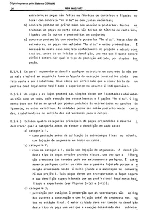 C6pia impressa pelo Sistema CENWIN
2s NBR 5682/1977
estrutura,as pegas s& feitas em fsbricas ou canteiros e ligadas no
local corn concrete “in situ” ou corn juntas mecsnicas;
b) concrete protendido prknoldado corn ader&cia posterior. Nestas es
truturas as pegas ou parte delas Go feitas em fsbrica ou canteiros,
ligadas uma as outras e protendidas em conjunto;
c) concrete protendido corn aderkia posterior “in situ”. Neste tipo de
estruturas, as peGas sao moldadas “in situ” e en& protendidas. E
necessario neste case complete conhecimento do projeto e metodo cons
trutivo, antes de se iniciar a demoli+, uma vez que 6 quase sempre
dificil determinar qua1 o tipo de protegao adotada, por simples ins
p+X
8.3.4.3 Em geral recomenda-se demolir qualquer estrutura em concrete (a 60 ser
as mais simples) em sequkcia inversa ‘aquela da execu@o construtiva ainda we
isto venha a ser trabalhoso. Dew ainda ser enfatizado que a consultoria de urn
profissional legalmente habilitado e experiente no assunto 6 indispensavel.
8.3.4.4 As vigas e as lajes protendidas simples devem ser levantadaseabaixadas
ao chk corn0 um todo, ap6s remo& dos revestimentos e ligagoes “in situ”. 0 isa
mento deve ser feito em geral por pontos proximos as extremidades ou ganchos de
igamento, se estes existirem. As unidades podem ser en& posteriormente corta
das, trabalhando-se no sentido das extremidades para o centro.
8.3.4.5 Existem quatro categorias principais de peGas protendidas e dew-se i
dentificar qua1 a categoria antes de tentar a demoli& em cada case:
a) categoria 1,
- coma prote$o antes da aplicaG& de sobrecargas fixas ou moveis,
corn inje$ de argamassa em todos OS cabos;
b) categoria 2,
- coma na categoria 1, porem sem injeG% de argamassa. A demoligk
deste tipo de peGas envolve grandes riscos, uma vez que a libera
$50 prematura das tens6es pode ser extremamente perigosa. E extre
mamente perigoso cortar urn cabo sem argamassa injetada porque a e
nergia armazenada neste 6 muito grande e a ancoragem se converte
6 num projet i I. Tais peGas devem ser transportadas a lugar seguro
e sua demo1iG.k supervisionada por urn profissional legalmente habi
litado e experiente (ver Figuras S-(a) e 5-(b));
c) categoria 3,
- proten& por estagios a propo@o que as sobrecargas sao apl ica
das durante a construG;o e corn injegk total de argamassa nos ca
bos no estsgio final. 0 maior cuidado deve ser tornado na demolic$o
deste tipo de pesa uma vez que a remogk desavisada das sobrecar
Cópia não autorizada
 