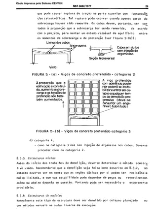 C6pia impressa pelo Sistema CENWIN
NBR 588211977 29
gas pode causar ruptura de tra@o na parte superior corn consequ&l
cias catastrofi~cas. Tal ruptura pode ocorrer quando apenas parte da
sobrecarga houver sido removida. OS cabos devem, portanto, ser car-
tados i proporgao que a sobrecarga for sendo removida, de acordo
corn o projeto, para manter urn estado razohel de equilibria entre
OS mementos de sobrecarga:e de protenGao (ver Fiqura 5-(b));
Linhas dos cabos
Vista
FIGURA 5 - (a) - Vigas de concrete protendido - cotegoria 2
Aproporcrio que a
edificac60 6 construi-
da, aumenta a sobre-
carga e as tens&s de
protewfio tie tam-
b6m aumentados.
A viga protendida
corn aderencia paste
rior poder6 se insta-
bilizareenhurem co-
laps0 0 qualquer tem-
po do demolicC0 pro-
gressiva ( deve - se
consultar urn en e-
nheiro habilitado B
FIGURA 5 - ( b) - Vigas de concrete protendido-categoria 3
d) categoria 4,
- coma na categoria 3 mas sem inje$ao de argamassa nos cabos. Deve-se
proceder coma na categoria 2.
8.3.5 Estmctuws mistas
Antes do inicio dos trabalhos de demoli$ao, deve-se determinar o m&odo constru
tivo usado. Recomenda-se que a demoli$ao seja feita coma descrito em 8.3.2, no
entanto deve-se ter em mente que as se@es basicas par si podem ter resisthcia
muito limitada, e que sua estabilidade pode depender de peGas ou revestimentos
acima ou abaixo daquela em questao. Portando pode ser necessario o escoramento
proviskio.
8.3.6 Estmctw‘as de madeim
Normalmente este tipo de estrutura deve ser demolido por colapso planejado ou
por m&odos manuais na orderr inversa da execugao.
Cópia não autorizada
 
