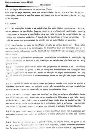 C6pia impressa pelo Sistema CENWIN
30 NBR !i982/1977
0.4 Bakznps independentes de estmtura linear
Este tipo de pe~a depende, para sua estabilidade, da estrutura acima. Marquises,
decora$es, escadas e balcoes devem ser demolidos antes da demoligao da estrutu -
ra de suporte.
8.5.1 As condiGoes locais e as exigkias das autoridades competentes determi -
nam os titodos de demolisao. Deve-se recorrer a profissional habilitado especia -
lizado antes e durante a demoliF:o, para que haja certeza da estabilidade da es-
trutura nos diversos estagios. A sequencia de demoliGao e horas permitidas de
trabalho devem ser programadas de acordo corn as autoridades em questa”o.
8.5.2 Geralmente, no case de demoliG:o manual, as pontes devem ser desarmadas
em sequ&cia, inversa 5 da construgao. OS trabalhos deve ser iniciados corn a re-
moG:o de tanta sobrecarga quanta possivel sem interferir corn as peGas principais
da estrutura.
8.5.3 Redes ou plataformas prOtetOraS provisorias necessarias a demoli$ao de
vem ser colocadas de maneira a nao infringir as exigencias oficiais que se apli -
quem ao case.
8.5.3.1 Estruturas provisorias devem ser projetadas de maneira a se i ncorpora -
rem 5 estrutura da ponte, a fim de assegurar estabilidade nas condi@es mais
rigorosas possiveis de trabalho. Antes da remo~$o de pegas transversais, as Ion-
garinas devem ser escoradas e contraventadas antes da remo$o das peqas transver -
sais.
8.5.3.2 Quando os muros de apoio forem projetados tambern coma muros de arrimo e
receberem supsrte horizontal da propria ponte, s.So necessarias escoras provisorias
para 05 mesmos, antes da demoli$ao da ponte propriamente dita.
8.5.4 Em locais isolados, pode ser possivel urn tipo de colapso planejado, desde
que as extremidades das longarinas sejam previamente liberadas e que haja supeL
vi&o de profissional habilitado e especializado neste tipo de trabalho. Nao ha
vantagens na aplicasao deste metodo se a estrutura, apGs o colapso, apresentar
riscos ou dificuldades excessivas para sua redu@o a pedasos transportaveis.
8.5.5 Em locais confinados, as peGas a serem demolidas devem ser suportadas por
equipamento apropriado, antes de cortadas, e entao abaixadas ao solo sob contra
le.
8.5.6 Deve-se ter atengao para a possibilidade, em alguns cases, de puxar ou em-
purrar a ponte fazendo-a deslizar sobre seus suportes, usando contrabalanceamen-
to. As pegas usadas para contrabalancear devem ser fixadas firme e seguramente.
Cópia não autorizada
 