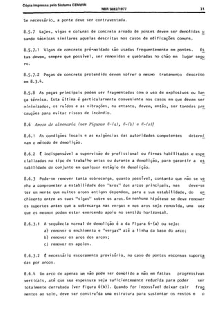 C6pia impressa pelo Sistema CENWIN
NBR 568211977
Se necess5ri0, a ponte deve ser contraventada.
31
8.5.7 Lajes, vigas e colunas de concrete armado de pontes devem ser demolidas u
sando tknicas similares aquelas descritas nos cases de edifica$es comuns.
8.5.7.1 Vigas de concrete prG-moldado sao usadas frequentemente em pontes. EL
tas devem, sempre que possivel, ser removidas e quebradas no chao em lugar segi
t-0.
8.5.7.2 PeGas de concrete protendido devem sofrer 0 mesmo tratamento, descrito
em 8.3.4.
8.5.8 As pegas principais podem ser fragmentadas corn o “so de explosives ou lan-
~a t6rmic.a. Esta iltima 6 particularmente conveniente nos cases em que devam ser
minimizados, OS ruidos e as vibra$es, no entanto, devem, en&o, ser tomadas pre-
cau$es para evitar riscos de inc&dio.
8.6 AEOS de alvenaria lver Figuras 6-(a), 6-(b) e 6-(c))
8.6.1 As condi@es locais e as exigkias das autoridades competentes determi -
nam o &todo de demoliqao.
8.6.2 E indispensavel a supervisk do profissional ou firmas habilitadas e espy
cializadas no tipo de’trabalho antes ou durante a demoliG:o, para garantir a es-
tabilidade do conjunto em qualquer estagio de demoli@o.
8.6.3 Pcde-se remover tanta sobrecarga, quanta possivel, contanto que Go se ve-
nha a comprometer a estabilidade dos “ares” dos arcos principais, mas deve-se
ter em mente que muitos arcos antigos dependem, para a sua estabilidade, do en-
chimento entre as suas “vigas” sobre os aros.Em nenhuma hipotese se deve remover
OS suportes antes que a sobrecarga nas vergas e nos ares seja removida, uma vez
que os mesmos podem estar exercendo apoio no sentido horizontal.
8.6.3.1 A sequGncia normal de demolisao 6 a da Figura 6-(a) ou seja:
a) remover o enchimento e “vergas” ate a linha da base do arco;
b) remover os ares dos arcos;
c) remover 0s apoios.
8.6.3.2 E necessGrio escoramento provisorio, no case de pontes esconsas suporta
das por arcos.
8.6.4 Urn arco de apenas urn vao pode ser demolido a mao em fatias progressivas
verticais, at& que sua espessura seja suficientemente reduzida para poder ser
totalmente derrubada (ver Figura 6(b)). Quando for impossivel deixar cair fry
mentos ao solo, deve ser construida UM estrutura para sustentar os restos e o
Cópia não autorizada
 