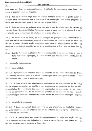 C6pia impressa pelo Sistema CENWIN
32 NBR 568211977
arco dew ser demolido progressivamente. 0 calculo do escoramento deve levar em
conta a possibilidade de impacto.
8.6.5 Nos cases em que seja possivel causar colapso planejado, a parte superior
do arco deve ser quebrada corn o use de bola de demoli$zo trabalhando progressiva -
mente das extremidades para o centro (ver Figura 6-(c).
8.6.6 Pode-se causar urn colapso planejado corn o use de explosives. As cargas de
vem ser inseridas em orificios feitos “OS artos e suportes. Este m6todo 6 o mais
eficiente para a demoligao de viadutos de grande altura.
8.6.7 Em arcos de muito vaos, antes da remoqao de qualquer.arco intermediario,
deve ser feito urn escoramento provisorio horizontal na linha da base do arco de-
molido. A demoli$o pode en& prosseguir coma para o case de apenas urn vao, to-
mando-se o cuidado de demolir as vergas e enchimentos at6 a linha de base dos ar-
cos.
Nota: Quando for usado explosive deve ser assegurado o colapso de toda a estru
tura numa iinica opera@o, a fim de evitar que restem partes instkis da
mesma.
8.7 chamin:s independentes
8.7.1 GeneraZidades
8.7.1.1 Normalmente os mstodos descritos somente se aplicam a charnit% de diame-
tro intern0 maior ou igual a 1 metro. A demo1 i@o deve ser supervisionada par
profissional habilitado e especializado.
8.7.1.2 A chamik deve ser examinada cuidadosamente para determinar se as esca-
das de acesso ou ganchos de subida e suas ancoragens se encontram em born estado,
as condi@es de resistikcia dos materiais empregados na constru$io e se houve
desvio de perpendicular. Se as escadas ou ganchos se encontrarem em mau estado
de conservagao devem ser construidos novas meios de acesso que ofereGam seguran
$a.
8.7.2 Chinos de ahmaria
8.7.2.1 A demoliCao manual deve ser feita de uma plataforma de trabalho segura
que pode estar apoiada em andaime externo ou interno ou na pr6pria chamin;, se
ela estiver em condi$es.
8.7.2.1.1 A charnine deve ser demolida progressivamente, segao por segao. OS res-
tos e fragmentos devem ser deixados cair para a parte interna, mas devem ser re
movidos constantemente durante a demoli$o.
Cópia não autorizada
 
