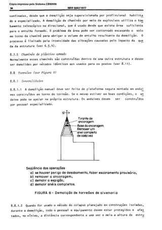 Copia impressa pelo Sistema CENWIN
36 Nl3R 566211977
confinadas, desde que a demoiigao seja supervisionada par profissional habilita
do e especializado. A deawlicao de charnines por meio de explosives utiliza o tom
bamento telescopico ou direcional, que e usado desde que exista area suficiente
para o entulho formado. 0 problema da area pode ser contornado escavando o solo
em torno da charnine para abrigar o volume de entulho resultante da demoligao. 0
process0 i limitado pela intensidade das vibracks causadas pelo impact0 da que
da da estrutura (ver 6.5.4).
Normalmente essas charnines sao construidas dentro de uma outra estrutura e devem
ser demolidas par metodos identicos aos usados para OS postes (ver 8.11).
8.8 Tom&s leer Figura 8)
8.8.1 Generalidades
8.8.1.1 A demoligao manual deve ser feita de plataforma segura montada em andaL
mes construidos em torno do torreao. Se o mesmo estiver em boas condicoes, o an-
daime pode se apoiar na propria estrutura. OS andaimes devem ser construidos
por pessoal especializado.
EIaseda ancomgem
Seqiigncia das opera$Ces:
a) se houver perigo de desabamento, fazer escoramento provis&io+
b) remover a ancoragem;
c) demolir o espigco;
d) demolir an&s completes.
FIGURA 8 - DemoliqGo de torreaes de alvenaria
8.8.1.2 Quando for usado o metodo do colapso planejado em construcoes isoladas,
durante a demo1 igao, todo o pessoal e equipamento devem estar protegidos e afas -
tados, no minima, a distsncia correspondente a uma vez e meia a altura da estru _
Cópia não autorizada
 