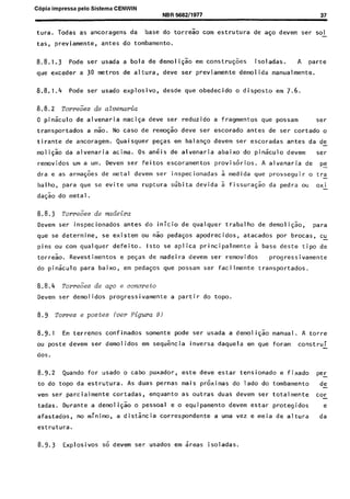 C6pia impressa pelo Sistema CENWIN
NBR 568211977 37
tura. Todas as ancoragens da base do torreao corn estrutura de a$o devem ser sol-
tas, previamente, antes do tombamento.
8.8.1.3 Pode ser usada a bola de demoli$o em constru@es isoladas. A parte
que exceder a 30 metros de altura, deve ser previamente demolida manualmente.
8.8.1.4 Pode ser usado explosivo, desde que obedecido o disposto em 7.6.
8.8.2 Tom%;es de aZvemria
0 piniculo de alvenaria maciqa deve ser reduzido a fragmentos que possam ser
transportados a mk. No case de remo@ deve ser escorado antes de ser cortado o
tirante de ancoragem. Quaisquer peGas em balan$o devem ser escoradas antes da de-
moli$o da alvenaria acima. OS skis de alvenaria abaixo do pin&lo devem ser
removidos urn a urn. Devem ser feitos escoramentos provisorios. A alvenaria de pe-
dra e as arma@es de metal devem ser inspecionadas 2 medida que prosseguir o tra-
balho, para qua se evite uma ruptura slibita devida 5 fissurasao da pedra ou oxi-
da& do metal.
8.8.3 Torr&es de mdeeira
Devem ser inspecionados antes do inicio de qualquer trabalho de demoli@%, pa ra
que se determine, se existem ou nao pedaGos apodrecidos, atacados por brocas, cu-
pins ou corn qualquer defeito. lsto se aplica principalmente 2 base deste tipo de
torreao. Revestimentos e peqas de madeira devem ser removidos progcessivamente
do pinkulo para baixo, em peda$os que possam ser facilmente transportados.
8.8.4 Torre&s de ap e concrete
Devem ser demolidos progressivamente a partir do topo.
8.9 Tomes e pastes (ver Figwa 9)
8.9.1 Em terrenos confinados somente pode ser usada a demoli$ao manual. A torre
ou poste devem ser demolidos em seqtkncia inversa daquela em que foram construi
dos.
8.9.2 Quando for usado o cabs puxador, este deve estar tensionado a fixado PeL
to do topo da estrutura. As duas pernas mais pr&imas do lado do tombamento de
vem ser parcialmente cortadas, enquanto as outras duas devem ser totalmente car
tadas. Durante a demoligao o pessoal e o equipamento devem estar protegidos e
afastados, no minimo, a distancia correspondente a uma vez e meia de altura da
estrutura.
8.9.3 Explosivos so devem ser usados em ireas isoladas.
Cópia não autorizada
 