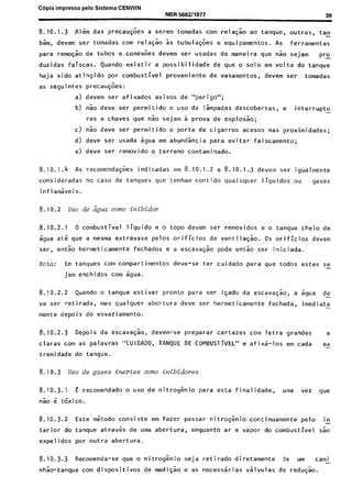 C6Dia imwessa ~elo Sistema CENWIN
8.10.1.3 Al&m das precau$es a set-em tomadas corn rela$ao ao tanque, outras, tam-
bGm, devem ser tomadas corn rela@o 5s tubulaG6es e equipamentos. As ferramentas
para ren@o de tubas e cone&s devem ser usadas de maneira que Go sejam Pro
duzidas faiscas. Quando existir a possibi 1 idade de que o solo em vol ta do tanque
haja sido atingido por combustive1 proveniente de vasamentos, devem ser tomadas
as seguintes precau@es:
a) devem ser af ixados avi sos de “perigo”;
b) nao dew ser permitido o use de Ismpadas descobertas, e interrupt0 -
res e chaves que 60 sejam 5 prova de explos50;
c) nao dew ser permitido o Porte de cigarros acesos nas proximidades;
d) dew ser usada sgua em abundsncia para evitar faiscamento;
e) deve ser removido o terreno contaminado.
8.10.1.4 As recomenda@es indicadas em 8.10.1.2 e 8.10.1.3 devem ser igualmente
consideradas no case de tanques que tenham contido quaisquer liquidos ou gases
inflamaveis.
8.10.2 uso de Ligua mm inibidor
8.10.2.1 0 combustive1 liquid0 e o topo devem ser removidos e o tanque cheio de
5gua at& que a mesma extravase pelos orificios de ventila$%o. OS orificios devem
ser, entao hermeticamente fechados e a escava$a”o pode entao ser iniciada.
Notu: Em tanques corn compartimentos deve-se ter cuidado para que todos estes se-
jam enchidos corn agua.
8.10.2.2 Quando o tanque estiver pronto para ser isado da escavagao, a agua de
-
ve ser retirada, mas qualquer abertura deve ser hermeticamente fechada, imediata
-
mente depois do esvaziamento.
8.10.2.3 Depois da escava$o, devem-se preparar cartazes corn letra grandes e
claras corn as palavras “CUIDADO, TANQUE DE COMBUSTTVEL” e afix;-los em cada ex-
tremidade do tanque.
8.10.3 Use de gases inertes corm inibidores
8.10.3.1 E recomendado o “so de nitrogEni para esta finalidade, uma vez que
Go 6 Gxico.
8.10.3.2 Este metodo consiste em fazer passar nitrog^enio continuamente pelo ic
terior do tanque atraves de uma abertura, enquanto ar e vapor do combustive1 sk
expel idos por outra abertura.
8.10.3.3 Recomenda-se que o nitroggnio seja retirado diretamente de urn cami-
nhao-tanque corn dispositivos de medigao e as necesssrias valvulas de red@o.
Cópia não autorizada
 