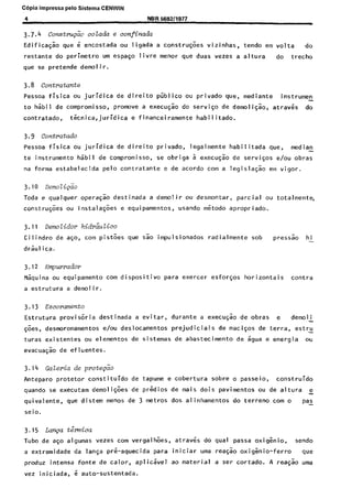 Copia impressa pelo Sistema CENWIN
4 NBR 569211977
3.7.4 Constm&io colada e confinaaa
Edificagk que e encostada ou ligada a constru@es vizinhas, tendo em volta do
restante do perimetro urn espago live menor que duas vezes a altura do trecho
que se pretende demolir.
3.8 contratunte
Pessoa fisica ou juridica de direito priblico ou privado que, mediante instrumen
to habil de compromisso, promove a execuc$o do service de demoligao, atraves do
contratado, t&nica,juridica e financeiramente habilitado.
3.9 contratado
Pessoa fisica ou juridica de direito privado, legalmente habilitada que, median
te instrument0 habil de compromisso, se obriga a execugao de services e/au obras
na forma estabelecida pelo contratante e de acordo corn a legislacao em vigor.
3.10 Demoli~~o
Toda e qualquer operacao destinada a demolir ou desmontar, partial ou totalmente,
construck ou instalacoes e equipamentos, usando metodo apropriado.
3.11 DemoLidor hidr&tico
Cilindro de aco, corn pistoes que sao impulsionados radialmente sob pressgo hi
dr&l ica.
3.12 Empmrador
Maquina ou equipamento corn dispositivo para exercer esforgos horizontais contra
a estrutura a demolir.
3.13 Escoramento
Estrutura provisoria destinada a evitar, durante a execucao de obras e demoli
@es, desmoronamentos e/au deslocamentos prejudiciais de macigos de terra, estru
turas existentes ou elementos de sistemas de abastecimento de agua e energia ou
evacua$o de efluentes.
3.14 Gakria de pot&o
Anteparo protetor constituido de tapume e cobertura sobre o passeio, construido
quando se executam demoligoes de prgdios de mais dois pavimentos ou de altura e
quivalente, que disterr menos de 3 metros dos alinhamentos do terreno corn o pas
seio.
3.15 Laqa t&ica
Tubo de ago algumas vezes corn vergalhoes, atraves do qua1 passa oxig&io, sendo
a extremidade da langa pre-aquecida para iniciar uma reagao oxigenio-ferro we
produz intensa fonte de calor, aplic&el ao material a ser cortado. A reagao uma
vez iniciada, 6 auto-sustentada.
Cópia não autorizada
 