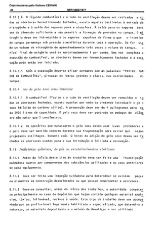 C6pia impressa pelo Sistema CENWIN
8.10.3.4 0 liquido combustive1 e o tubo de ventila$io devem ser retirados ‘e to
das as aberturas hermeticamente fechadas, exceto aquelas destinadas a entrada de
nitrog&io e 2 saida dos vapores para a atmosfera. A saida para os vapores dew
ser de dimensao suficiente a nao permitir a formagao de press&s no tanque. 0 ni
trogznio deve ser introduzido e os vapores expulsos de forma a que 0. i~nterior
do tanque permanesa sob press50 atmosf&ica durante toda a opera$ao. Se for usa-
do urn volume de nitrog&io de aproximadamente t&s vezes o volume do tanque, o
nivel final de oxigkio sers de aproximadamente 1 por cento. Uma vez completa a
exaustao do combustivel, as aberturas devem ser hermeticamente fechadas e a esca-
vasao pode entao ser iniciada.
8.10.3.5 Ap6s a escava$o deve-se afixar cartazes corn as palavras: “PERIGO, TAN-
QUE DE COMBUSTlVEL”, pintadas em letras grandes e claras, nas extremidades do
tanque.
8.10.4 uso de gelo seco corm inibidm
8.10.4.1 0 combustive1 liquid0 e o tubo de ventilagao devem set- removidos e to_
das as aberturas fechadas, exceto aquelas par onde se pretende introduzir o gelo
seco (dikido de carbon0 SOI ido). A propor~ao dew ser de 4 quilogramas para ca
da 2000 litros de capacidade. 0 gelo seco deve ser quebrado em pedasos de diame-
tro nao maior que 2 centimetros.
8.10.4.2 OS opersrios que manusearem o gelo seco devem usar luvas protetoras e
o gelo deve ser mantido coberto durante sua fragmentaG:o para evitar que sejam
projetados estilhasos. Somente ap& 12 horas da adi$ao do gelo seco devem ser fe
chadas as aberturas usadas para a sua introdusao e iniciada a escava@o.
8.11 I&i&rim quimicas, de gels ou estabelecimentos simiLares
8.11.1 Antes do inicio deste tipo de trabalho deve ser feita uma investigaq.50
cuidadosa quanto aos componentes das substincias utilizadas e OS uses anteriores
de cada equipamento.
8.11.2 Deve ser feita uma inspe$ao cuidadosa pat-a determinar se existem was
ou elementos da constru$o deteriorados ou que possam comprometer a estrutura.
8.11.3 Owe-se consultar, antes do inicio dos trabalhos, a autoridade competen -
te principalmente no case de depositos que hajam contido qualquer material explo
sivo, t&ico, inflamkel, nocivos 2 saSde. Este tipo de trabalho deve ser acompa-
nhado por urn profissional legalmente habilitado e especializado, que determina a
natureza, OS materiais depositados e o m&odo de demoli@o a ser utilizado.
Cópia não autorizada
 