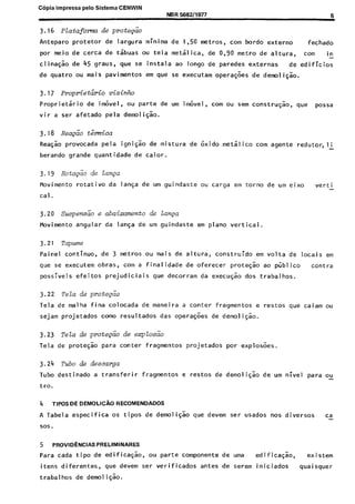 C6pia impressa pelo Sistema CENWIN
3.16 Platafom de prote&o
NBR 568211977 5
Anteparo protetor de largura minima de 1,50 metros, corn bordo externo fechado
por meio de cerca de tsbuas ou tela metalica, de 0,90 metro de altura, corn in-
clina$ao de 45 graus, que se instala ao longo de paredes externas de edificios
de quatro ou mais pavimentos em que se executam operagoes de demoligao.
3.17 l+opriet&io vizinho
Proprietario de im&el, ou parte de urn itivel , corn ou sem construcao, que possa
vir a ser afetado pela demoliG;o.
3.18 R&z&o t;rmica
Reagao provocada pela igni$o de mistura de &ido metalico corn agente redutor,lj
berando grande quantidade de calor.
3.19 Rotaeiio de lan~a
Movimento rotativo da lanGa de urn guindaste ou carga em torno de urn eixo verti -
Cal.
3.20 ~uspensiio e abaixamento de Lanaa
Fovimento angular da lanGa de urn guindaste em plano vertical.
3.21 Tapume
Paine1 continua, de 3 metros ou mais de altura, construido em volta de locais em
que se executem obras, corn a finalidade de oferecer prote$ao ao public0 contra
possiveis efeitos prejudiciais que decorram da execu@o dos trabalhos.
3.22 TeZa de prote&o
Tela de malha fina colocada de maneira a canter fragmentos e restos que caiam ou
sejam projetados como resultados das operaGoes de demoligao.
3.23 Tela de prote&o de eqlosiio
Tela de protesao para canter fragmentos projetados por explosoes.
3.24 Tubo de descarga
Tuba destinado a transferir fragmentos e restos de demoliqao de urn nivel para ox
tro.
4 TIPOS DE DEMOLICAO RECOMENDADOS
A Tabela especifica OS tipos de demoligao que devem ser usados nos diversos ca-
SOS.
5 PROVID~NCIAS PRELIMINARES
Para cada tipo de edificagao, ou parte componente de uma edificasao, existem
itens diferentes, que devem ser verificados antes de set-em iniciados qua i squer
trabalhos de demoli$ao.
Cópia não autorizada
 