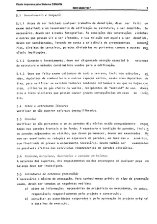 C6pia impressa pelo Sistema CENWIN
NBR 568211977 7
5.1 LG?vailtamento e inspecao
5.1.1 Antes de ser iniciado qualquer trabalho de demoli&, deve ser feito urn
exame detalhado e urn levantamento da edificaGo ou estrutura, a ser demolida. Se
necessario, devem ser tiradas fotografias. As condi56es das constru@es vizinhas
e outras que possam vir a ser afetadas, e sua relagk corn aquela a ser demolida,
devem ser consideradas, levando em conta a exist&cia de arrendamentos tempor;i -
rios, direitos de terceiros, paredes diviskias ou portantes comuns e outras pos
siveis implica56es.
5.1.2 Durante o levantamento, deve ser dispensada aten&o especial a natureza
da estrutura e metodos construtivos usados para a edifica&.
5.1.3 Deve ser feitwexame cuidadoso de todo o terreno, incluindo subsolos, po-
roes, depkitos de combustiveis e outros espaws vazios, assim coma depkitos de
Iixo, para verificar se existem tambores contend0 inflamaveis ou que OS hajam co!
tido, cilindros de gas cheios ou vazios, recipientes de “aerosol” de use domes-
tico e itens similares que possam causar graves consequ&cias em case de in&n -
dio.
5.2 Tetos e estmturas tineares
Verificar se V%J ocorrer esfor$os desequilibrados.
5.3 Paredes
Verificar se sao portantes e se as paredes diviscrias es& adequadamente engas -
tadas nas paredes frontais e de fundo. A espessura e condi+ de paredes, incluin -
do paredes adjacentes ao vizinho, que devem permanecer, devem set- examinadas. De-
vem ser examinadas as redwoes em espessura de paredes, em lareiras e arm;irios,
corn finalidade de prever o escoramento necessario. Devem tamb<m ser examinados
OS possiveis efeitos nas estruturas remanescentes de paredes divisorias.
5.4 Varandm,marquises, decora&s e escadas em balance
A natureza dos suportes, dos engastamentos ou das ancoragens de qualquer pesa em
balan$o deve ser investigada.
5.5 Estmtmas de concrete protendido
E necessario o tiximo de precau&. Para conhecimento previo do tipo de protens&
usado, devem ser tomadas as seguintes medidas:
a) obter as informa&s necess6irias do projetista ou executante, ou ambos,
respensiveis respectivamente pelo projeto e constrG0;
b) consultar as autoridades responsaveis pela aprova& do projeto original
e detalhes de execu&;
Cópia não autorizada
 
