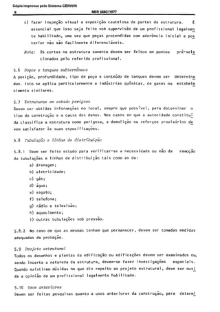 C6pia impressa pelo Sistema CENWIN
8 NBR5682/1977
c) fazer inspeg% visual e exposi@o cautelosa de partes da estrutura. E
essential que isso seja feito sob supervisao de urn profissional legalmen
te habi 1 itado, uma vez que pegas protendidas corn aderencia initial e pos
terior Go Go facilmente diferencikis.
Nota: OS tortes na estrutura somente devem ser feitos em pontos pr&sele
cionados pelo referido profissional.
5.6 POFOS s ta?ues subtekizeos
A posi@o, profundidade, tipo de polo e conteljdo de tanques devem ser determina
-
dos. lsto se aplica particularmente a indiistrias quimicas, de gases ou estabele -
cimento similares.
5.7 Estmturas em e&ado perigoso
Devem ser obtidas informd$ks no local, sempre que possivel, para determinar o
tipo de constru@o e a causa dos danos. Nos cases em que a autoridade constitui -
da classifica a estrutura tom0 perigosa, a demoliG:o ou reforqos provisorios de
-
vem satisfazer 2 suas especificagoes.
5.8 TubuZa&o e Zinhas de distribui&io
5.8.1 Dew ser feito estudo para verificar-se a necessidade ou nao de rem&i0
de tubula@es e linhas de distribuiqao tais coma as de:
a) drenagem;
b) eletricidade;
c) gas;
d) sgua;
e) esgoto;
f) telefone;
g) radio e televisao;
h) aquecimento;
i) outras tubulagk sob pressao.
5.8.2 No case de que as mesmas tenham que permanecer, devem ser tomadas medidas
adequadas de protesao.
5.9 Projeto estrutwai!
Todos OS desenhos e plantas da edificaqso ou edificask devem ser examinados ou,
sendo incerta a natureza da estrutura, devem-se fazer investigask especiais.
Quando existirem duvidas no que diz repeito ao projeto estrutural, deve ser ouvi
da a opiniao de urn profissional legalmente habilitado.
5.10 uses anteriores
Devem set- feitas pesquisas quanta a uses anteriores da constru$ao, para determi-
Cópia não autorizada
 