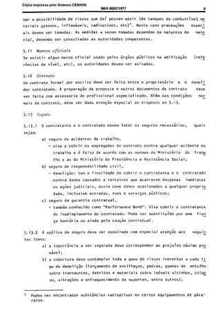 C6pia impressa pelo Sistema CENWIN
NBR5682/1977 9
nar a possibilidade de riscos que dai possam advir (de tanques de combustlvel, ma-
teriais gasosos, inflamaveis, radioativos, etc)‘. Neste case precau$es espec i
ais devem ser tomadas. As medidas a serem tomadas dependem da natureza do mate_
rial, devendo ser consultadas as autoridades competentes.
5.11 Marcos oficiais
Se existir algum marco oficial usado pelos 6rgks piiblicos na edificagao (refe _
rkcias de nivel, etc), as autoridades devem ser avisadas.
5.12 contrato
Um contrato formal por escrito deve ser feito entre o proprietario e o demoli
dor contratado. A preparagao da proposta e outros documentos de contrato deve
ser feita corn assessoria de profissional especializado. Alim das condijoes nor
mais de contrato, deve ser dada ate@ especial ao disposto em 5.13.
5.13 Seguro
5.13.1 o contratante e o contratado devem fazer OS seguros necessaries, quais
sejam:
a) seguro de acidentes de trabalho,
- visa a cobrir OS empregados do contrato contra qualquer acidente de
trabalho e 6 feito de acordo corn as normas do Ministerio do Traba-
lho e as do Ministerio da Previdencia e Assistencia Social;
b) seguro de responsabi I idade civil,
- demoli@o: tern a finalidade de cobrir o contratante e o contratado
contra danos causados a terceiros que acarretem despesas imediatas
ou agoes judiciais, assim corn0 danos ocasionados a qualquer proprie -
dade, inclusive estradas, ruas e serviys pliblicos;
c) seguro da garantia contratual,
- tambern conhecido coma “Performance Bond”. Visa cobrir o contratante
do inadimplemento do contratado. Pode ser substituido por uma f ian
~a banciria ou ainda pela causao contratual.
5.13.2 A ap6lice de seguro deve ser examinada corn especial aten+ aos seguin_
tes itens:
a) a importsncia a ser segurada deve corresponder ao prejuizo mkimo pro
v&e1 ;
b) a cobertura deve contemplar toda a gama de riscos inerentes a cada ti-
pa de demo1 igao (lansamento de estilha$os, pedras, quedas de entulho
sobre transeuntes, detritos e materiais sobre~itiveis vizinhos, cola2
so, vibra@es e enfraquecimento de suportes, entre outros);
1 Pdem ser encontradas substancias radioativas em certos equipamentos de para-
raios.
Cópia não autorizada
 