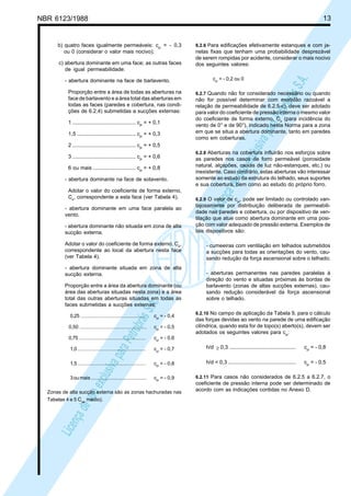 NBR 6123/1988 13
LicençadeusoexclusivaparaPetrobrásS.A.
LicençadeusoexclusivaparaPetrobrásS.A.
b) quatro faces igualmente permeáveis: cpi
= - 0,3
ou 0 (considerar o valor mais nocivo);
c) abertura dominante em uma face; as outras faces
de igual permeabilidade:
- abertura dominante na face de barlavento.
Proporção entre a área de todas as aberturas na
face de barlavento e a área total das aberturas em
todas as faces (paredes e cobertura, nas condi-
ções de 6.2.4) submetidas a sucções externas:
1 ........................................... cpi
= + 0,1
1,5 ........................................ cpi
= + 0,3
2 ........................................... cpi
= + 0,5
3 ........................................... cpi
= + 0,6
6 ou mais ............................. cpi
= + 0,8
- abertura dominante na face de sotavento.
Adotar o valor do coeficiente de forma externo,
Ce
, correspondente a esta face (ver Tabela 4).
- abertura dominante em uma face paralela ao
vento.
- abertura dominante não situada em zona de alta
sucção externa.
Adotar o valor do coeficiente de forma externo, Ce
,
correspondente ao local da abertura nesta face
(ver Tabela 4).
- abertura dominante situada em zona de alta
sucção externa.
Proporção entre a área da abertura dominante (ou
área das aberturas situadas nesta zona) e a área
total das outras aberturas situadas em todas as
faces submetidas a sucções externas:
0,25 ............................................... cpi
= - 0,4
0,50 .................................................. cpi
= - 0,5
0,75 ................................................ cpi
= - 0,6
1,0 ................................................. cpi
= - 0,7
1,5 ................................................. cpi
= - 0,8
3oumais......................................... cpi
= - 0,9
Zonas de alta sucção externa são as zonas hachuradas nas
Tabelas 4 e 5 Cpe
médio).
6.2.6 Para edificações efetivamente estanques e com ja-
nelas fixas que tenham uma probabilidade desprezável
de serem rompidas por acidente, considerar o mais nocivo
dos seguintes valores:
cpi
= - 0,2 ou 0
6.2.7 Quando não for considerado necessário ou quando
não for possível determinar com exatidão razoável a
relação de permeabilidade de 6.2.5-c), deve ser adotado
para valor do coeficiente de pressão interna o mesmo valor
do coeficiente de forma externo, Ce
(para incidência do
vento de 0° e de 90°), indicado nesta Norma para a zona
em que se situa a abertura dominante, tanto em paredes
como em coberturas.
6.2.8 Aberturas na cobertura influirão nos esforços sobre
as paredes nos casos de forro permeável (porosidade
natural, alçapões, caixas de luz não-estanques, etc.) ou
inexistente. Caso contrário, estas aberturas vão interessar
somente ao estudo da estrutura do telhado, seus suportes
e sua cobertura, bem como ao estudo do próprio forro.
6.2.9 O valor de cpi
, pode ser limitado ou controlado van-
tajosamente por distribuição deliberada de permeabili-
dade nas paredes e cobertura, ou por dispositivo de ven-
tilação que atue como abertura dominante em uma posi-
ção com valor adequado de pressão externa. Exemplos de
tais dispositivos são:
- cumeeiras com ventilação em telhados submetidos
a sucções para todas as orientações do vento, cau-
sando redução da força ascensional sobre o telhado;
- aberturas permanentes nas paredes paralelas à
direção do vento e situadas próximas às bordas de
barlavento (zonas de altas sucções externas), cau-
sando redução considerável da força ascensional
sobre o telhado.
6.2.10 No campo de aplicação da Tabela 9, para o cálculo
das forças devidas ao vento na parede de uma edificação
cilíndrica, quando esta for de topo(s) aberto(s), devem ser
adotados os seguintes valores para cpi
:
h/d ≥ 0,3 ............................................. cpi
= - 0,8
h/d < 0,3 .............................................. cpi
= - 0,5
6.2.11 Para casos não considerados de 6.2.5 a 6.2.7, o
coeficiente de pressão interna pode ser determinado de
acordo com as indicações contidas no Anexo D.
 