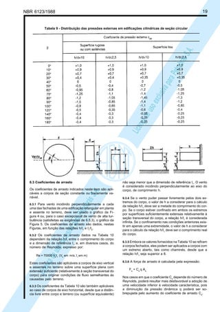 NBR 6123/1988 19
LicençadeusoexclusivaparaPetrobrásS.A.
LicençadeusoexclusivaparaPetrobrásS.A.
6.3 Coeficientes de arrasto
Os coeficientes de arrasto indicados neste item são apli-
cáveis a corpos de seção constante ou fracamente va-
riável.
6.3.1 Para vento incidindo perpendicularmente a cada
uma das fachadas de uma edificação retangular em planta
e assente no terreno, deve ser usado o gráfico da Fi-
gura 4 ou, para o caso excepcional de vento de alta tur-
bulência (satisfeitas as exigências de 6.5.3), o gráfico da
Figura 5. Os coeficientes de arrasto são dados, nestas
Figuras, em função das relações h/I1
e I1
/I2
.
6.3.2 Os coeficientes de arrasto dados na Tabela 10
dependem da relação h/I1
entre o comprimento do corpo
e a dimensão de referência I1
, e, em diversos casos, do
número de Reynolds, expresso por:
Re = 70000 Vk
I1
(Vk
em m/s; I1
em m)
Estes coeficientes são aplicáveis a corpos de eixo vertical
e assentes no terreno sobre uma superfície plana com
extensão suficiente (relativamente à seção transversal do
corpo) para originar condições de fluxo semelhantes às
causadas pelo terreno.
6.3.3 Os coeficientes da Tabela 10 são também aplicáveis
ao caso de corpos de eixo horizontal, desde que a distân-
cia livre entre corpo e terreno (ou superfície equivalente)
Tabela 9 - Distribuição das pressões externas em edificações cilíndricas de seção circular
não seja menor que a dimensão de referência I1
. O vento
é considerado incidindo perpendicularmente ao eixo do
corpo, de comprimento h.
6.3.4 Se o vento puder passar livremente pelos dois ex-
tremos do corpo, o valor de h a considerar para o cálculo
da relação h/I1
deve ser a metade do comprimento do cor-
po. Se o corpo estiver confinado em ambos os extremos
por superfícies suficientemente extensas relativamente à
seção transversal do corpo, a relação h/I1
é considerada
infinita. Se o confinamento nas condições anteriores exis-
tir em apenas uma extremidade, o valor de h a considerar
para o cálculo da relação h/I1
deve ser o comprimento real
do corpo.
6.3.5 Embora os valores fornecidos na Tabela 10 se refiram
a corpos fechados, eles podem ser aplicados a corpos com
um extremo aberto, tais como chaminés, desde que a
relação h/I1
seja superior a 8.
6.3.6 A força de arrasto é calculada pela expressão:
Fa
= Ca
q Ae
Nos casos em que o coeficiente Ca
depende do número de
Reynolds, poderá resultar mais desfavorável a adoção de
uma velocidade inferior à velocidade característica, pois
a diminuição da pressão dinâmica q poderá ser so-
brepujada pelo aumento do coeficiente de arrasto Ca
.
 