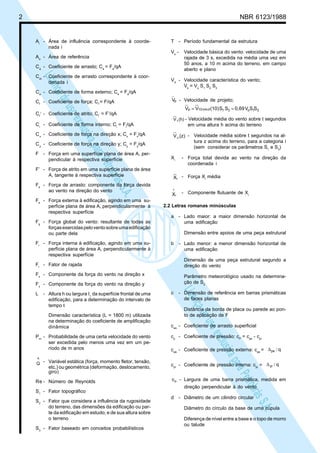 2 NBR 6123/1988
LicençadeusoexclusivaparaPetrobrásS.A.
LicençadeusoexclusivaparaPetrobrásS.A.
Ai
- Área de influência correspondente à coorde-
nada i
Ao
- Área de referência
Ca
- Coeficiente de arrasto; Ca
= Fa
/qA
Cai
- Coeficiente de arrasto correspondente à coor-
denada i
Ce
- Coeficiente de forma externo; Ce
= Fe
/qA
Cf
- Coeficiente de força; Cf
= F/qA
Cf
,
- Coeficiente de atrito; Cf
,
= F’/qA
Ci
- Coeficiente de forma interno; Ci
= Fi
/qA
Cx
- Coeficiente de força na direção x; Cx
= Fx
/qA
Cy
- Coeficiente de força na direção y; Cy
= Fy
/qA
F - Força em uma superfície plana de área A, per-
pendicular à respectiva superfície
F’ - Força de atrito em uma superfície plana de área
A, tangente à respectiva superfície
Fa
- Força de arrasto: componente da força devida
ao vento na direção do vento
Fe
- Força externa à edificação, agindo em uma su-
perfície plana de área A, perpendicularmente à
respectiva superfície
Fg
- Força global do vento: resultante de todas as
forçasexercidaspeloventosobreumaedificação
ou parte dela
Fi
- Força interna à edificação, agindo em uma su-
perfície plana de área A, perpendicularmente à
respectiva superfície
Fr
- Fator de rajada
Fx
- Componente da força do vento na direção x
Fy
- Componente da força do vento na direção y
L - Altura h ou largura I1
da superfície frontal de uma
edificação, para a determinação do intervalo de
tempo t
Dimensão característica (L = 1800 m) utilizada
na determinação do coeficiente de amplificação
dinâmica
Pm
- Probabilidade de uma certa velocidade do vento
ser excedida pelo menos uma vez em um pe-
ríodo de m anos
Q
^
- Variável estática (força, momento fletor, tensão,
etc.) ou geométrica (deformação, deslocamento,
giro)
Re - Número de Reynolds
S1
- Fator topográfico
S2
- Fator que considera a influência da rugosidade
do terreno, das dimensões da edificação ou par-
te da edificação em estudo, e de sua altura sobre
o terreno
S3
- Fator baseado em conceitos probabilísticos
T - Período fundamental da estrutura
Vo
- Velocidade básica do vento: velocidade de uma
rajada de 3 s, excedida na média uma vez em
50 anos, a 10 m acima do terreno, em campo
aberto e plano
Vk
- Velocidade característica do vento;
Vk
= Vo
S1
S2
S3
pV - Velocidade de projeto;
SSV0,69SS(10)VV 31o31IImin,10p ==
(h)V t - Velocidade média do vento sobre t segundos
em uma altura h acima do terreno
(z)V it,
- Velocidade média sobre t segundos na al-
tura z acima do terreno, para a categoria i
(sem considerar os parâmetros S1
e S3
)
Xi
- Força total devida ao vento na direção da
coordenada i
iX - Força Xi
média
i
^
X - Componente flutuante de Xi
2.2 Letras romanas minúsculas
a - Lado maior: a maior dimensão horizontal de
uma edificação
Dimensão entre apoios de uma peça estrutural
b - Lado menor: a menor dimensão horizontal de
uma edificação
Dimensão de uma peça estrutural segundo a
direção do vento
Parâmetro meteorológico usado na determina-
ção de S2
c - Dimensão de referência em barras prismáticas
de faces planas
Distância da borda de placa ou parede ao pon-
to de aplicação de F
cas
- Coeficiente de arrasto superficial
cp
- Coeficiente de pressão: cP
= cpe
- cpi
cpe
- Coeficiente de pressão externa: cpe
= qpe /∆
cpi
- Coeficiente de pressão interna: cpi
= qpi /∆
cα - Largura de uma barra prismática, medida em
direção perpendicular à do vento
d - Diâmetro de um cilindro circular
Diâmetro do círculo da base de uma cúpula
Diferença de nível entre a base e o topo de morro
ou talude
 