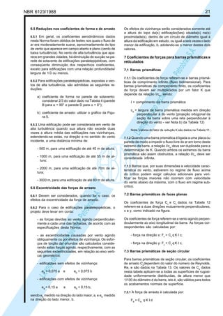 NBR 6123/1988 21
LicençadeusoexclusivaparaPetrobrásS.A.
LicençadeusoexclusivaparaPetrobrásS.A.
6.5 Reduções nos coeficientes de forma e de arrasto
6.5.1 Em geral, os coeficientes aerodinâmicos dados
nesta Norma foram obtidos de testes nos quais o fluxo de
ar era moderadamente suave, aproximadamente do tipo
de vento que aparece em campo aberto e plano (vento de
baixa turbulência). No vento de alta turbulência que apa-
rece em grandes cidades, há diminuição de sucção na pa-
rede de sotavento de edificações paralelepipédicas, com
conseqüente diminuição dos respectivos coeficientes,
exceto para edificações com uma relação profundidade/
largura de 1/3 ou menos.
6.5.2 Para edificações paralelepipédicas, expostas a ven-
tos de alta turbulência, são admitidas as seguintes re-
duções:
a) coeficiente de forma na parede de sotavento:
considerar 2/3 do valor dado na Tabela 4 (parede
B para α = 90° e parede D para α = 0°);
b) coeficiente de arrasto: utilizar o gráfico da Figu-
ra 5.
6.5.3 Uma edificação pode ser considerada em vento de
alta turbulência quando sua altura não excede duas
vezes a altura média das edificações nas vizinhanças,
estendendo-se estas, na direção e no sentido do vento
incidente, a uma distância mínima de:
- 500 m, para uma edificação de até 40 m de altura;
- 1000 m, para uma edificação de até 55 m de al-
tura;
- 2000 m, para uma edificação de até 70m de al-
tura;
- 3000 m, para uma edificação de até 80 m de altura.
6.6 Excentricidade das forças de arrasto
6.6.1 Devem ser considerados, quando for o caso, os
efeitos da excentricidade da força de arrasto.
6.6.2 Para o caso de edificações paralelepipédicas, o
projeto deve levar em conta:
- as forças devidas ao vento agindo perpendicular-
mente a cada uma das fachadas, de acordo com as
especificações desta Norma;
- as excentricidades causadas por vento agindo
obliquamente ou por efeitos de vizinhança. Os esfor-
ços de torção daí oriundos são calculados conside-
rando estas forças agindo, respectivamente, com as
seguintes excentricidades, em relação ao eixo verti-
cal geométrico;
- edificações sem efeitos de vizinhança:
ea = 0,075 a e eb = 0,075 b
- edificações com efeitos de vizinhança:
ea = 0,15 a e eb = 0,15 b,
sendo ea medido na direção do lado maior, a, e eb medido
na direção do lado menor, b.
Os efeitos de vizinhança serão considerados somente até
a altura do topo da(s) edificação(ões) situada(s) na(s)
proximidade(s), dentro de um círculo de diâmetro igual à
altura da edificação em estudo, ou igual a seis vezes o lado
menor da edificação, b, adotando-se o menor destes dois
valores.
7 Coeficientes de forças para barras prismáticas e
reticulados
7.1 Barras prismáficas
7.1.1 Os coeficientes de força referem-se a barras prismá-
ticas de comprimento infinito (fluxo bidimensional). Para
barras prismáticas de comprimento finito, os coeficientes
de força devem ser multiplicados por um fator K que
depende da relação I/cα, sendo:
I = comprimento da barra prismática
cα = largura da barra prismática medida em direção
perpendicular à do vento (projeção ortogonal da
seção da barra sobre uma reta perpendicular à
direção do vento - ver Nota b) da Tabela 12)
Nota: Valores do fator de redução K são dados na Tabela 11.
7.1.2 Quando uma barra prismática é ligada a uma placa ou
parede de modo a impedir o fluxo livre do ar em torno deste
extremo da barra, a relação I/cα deve ser duplicada para a
determinação de K. Quando ambos os extremos da barra
prismática são assim obstruídos, a relação I/cα deve ser
considerada infinita.
7.1.3 Barras que, por suas dimensões e velocidade carac-
terística do vento, estiverem no regime de fluxo acima
do crítico podem exigir cálculos adicionais para veri-
ficar se forças maiores não ocorrem com velocidade
do vento abaixo da máxima, com o fluxo em regime sub-
crítico.
7.2 Barras prismáticas de faces planas
Os coeficientes de força Cx
e Cy
dados na Tabela 12
referem-se a duas direções mutuamente perpendiculares,
x e y, como indicado na figura.
Os coeficientes de força referem-se a vento agindo perpen-
dicularmente ao eixo longitudinal da barra. As forças cor-
respondentes são calculadas por:
- força na direção x: Fx
= Cx
q K I c;
- força na direção y: Fy
= Cy
q K I c.
7.3 Barras prismáticas de seção circular
Para barras prismáticas de seção circular, os coeficientes
de arrasto Ca
dependem do valor do número de Reynolds,
Re, e são dados na Tabela 13. Os valores de Ca
dados
nesta tabela aplicam-se a todas as superfícies de rugosi-
dade uniformemente distribuídas, de altura menor que
1/100 do diâmetro d da barra, isto é, são válidos para todos
os acabamentos normais de superfície.
7.3.1 A força de arrasto é calculada por:
Fa = Ca q K I d
 