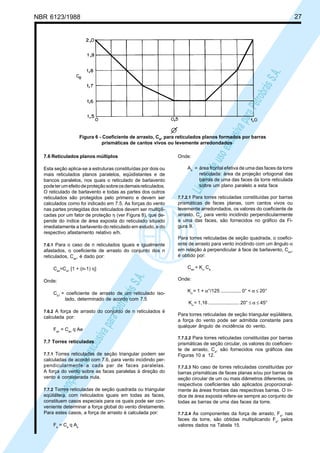 NBR 6123/1988 27
LicençadeusoexclusivaparaPetrobrásS.A.
LicençadeusoexclusivaparaPetrobrásS.A.
Figura 6 - Coeficiente de arrasto, Ca, para reticulados planos formados por barras
prismáticas de cantos vivos ou levemente arredondados
7.6 Reticulados planos múltiplos
Esta seção aplica-se a estruturas constituídas por dois ou
mais reticulados planos paralelos, eqüidistantes e de
bancos paralelos, nos quais o reticulado de barlavento
podeterumefeitodeproteçãosobreosdemaisreticulados.
O reticulado de barlavento e todas as partes dos outros
reticulados são protegidos pelo primeiro e devem ser
calculados como foi indicado em 7.5. As forças do vento
nas partes protegidas dos reticulados devem ser multipli-
cadas por um fator de proteção η (ver Figura 8), que de-
pende do índice de área exposta do reticulado situado
imediatamente a barlavento do reticulado em estudo, e do
respectivo afastamento relativo e/h.
7.6.1 Para o caso de n reticulados iguais e igualmente
afastados, o coeficiente de arrasto do conjunto dos n
reticulados, Can
, é dado por:
Can
=Ca1
[1 + (n-1) η]
Onde:
Ca1
= coeficiente de arrasto de um reticulado iso-
lado, determinado de acordo com 7.5
7.6.2 A força de arrasto do conjunto de n reticulados é
calculada por:
Fan
= Can
q Ae
7.7 Torres reticuladas
7.7.1 Torres reticuladas de seção triangular podem ser
calculadas de acordo com 7.6, para vento incidindo per-
pendicularmente a cada par de faces paralelas.
A força do vento sobre as faces paralelas à direção do
vento é considerada nula.
7.7.2 Torres reticuladas de seção quadrada ou triangular
eqüilátera, com reticulados iguais em todas as faces,
constituem casos especiais para os quais pode ser con-
veniente determinar a força global do vento diretamente.
Para estes casos, a força de arrasto é calculada por:
Fa
= Ca
q Ae
Onde:
Ae
= área frontal efetiva de uma das faces da torre
reticulada: área da projeção ortogonal das
barras de uma das faces da torre reticulada
sobre um plano paralelo a esta face
7.7.2.1 Para torres reticuladas constituídas por barras
prismáticas de faces planas, com cantos vivos ou
levemente arredondados, os valores do coeficiente de
arrasto, Ca
, para vento incidindo perpendicularmente
a uma das faces, são fornecidos no gráfico da Fi-
gura 9.
Para torres reticuladas de seção quadrada, o coefici-
ente de arrasto para vento incidindo com um ângulo α
em relação à perpendicular à face de barlavento, Caα
,
é obtido por:
Caα
= Kα
Ca
Onde:
Kα
= 1 + α°/125 ............... 0° < α ≤ 20°
Kα
= 1,16 ....................... 20° ≤ α ≤ 45°
Para torres reticuladas de seção triangular eqüilátera,
a força do vento pode ser admitida constante para
qualquer ângulo de incidência do vento.
7.7.2.2 Para torres reticuladas constituídas por barras
prismáticas de seção circular, os valores do coeficien-
te de arrasto, Ca
, são fornecidos nos gráficos das
Figuras 10 a 12.
7.7.2.3 No caso de torres reticuladas constituídas por
barras prismáticas de faces planas e/ou por barras de
seção circular de um ou mais diâmetros diferentes, os
respectivos coeficientes são aplicados proporcional-
mente às áreas frontais das respectivas barras. O ín-
dice de área exposta refere-se sempre ao conjunto de
todas as barras de uma das faces da torre.
7.7.2.4 As componentes da força de arrasto, Fa
, nas
faces da torre, são obtidas multiplicando Fa
, pelos
valores dados na Tabela 15.
 