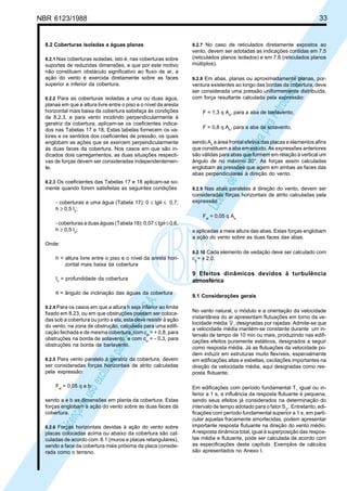 NBR 6123/1988 33
LicençadeusoexclusivaparaPetrobrásS.A.
LicençadeusoexclusivaparaPetrobrásS.A.
8.2 Coberturas isoladas a águas planas
8.2.1 Nas coberturas isoladas, isto é, nas coberturas sobre
suportes de reduzidas dimensões, e que por este motivo
não constituem obstáculo significativo ao fluxo de ar, a
ação do vento é exercida diretamente sobre as faces
superior e inferior da cobertura.
8.2.2 Para as coberturas isoladas a uma ou duas água,
planas em que a altura livre entre o piso e o nível da aresta
horizontal mais baixa da cobertura satisfaça às condições
de 8.2.3, e para vento incidindo perpendicularmente à
geratriz da cobertura, aplicam-se os coeficientes indica-
dos nas Tabelas 17 e 18. Estas tabelas fornecem os va-
lores e os sentidos dos coeficientes de pressão, os quais
englobam as ações que se exercem perpendicularmente
às duas faces da cobertura. Nos casos em que são in-
dicados dois carregamentos, as duas situações respecti-
vas de forças devem ser consideradas independentemen-
te.
8.2.3 Os coeficientes das Tabelas 17 e 18 aplicam-se so-
mente quando forem satisfeitas as seguintes condições
- coberturas a uma água (Tabela 17): 0 ≤ tgθ ≤ 0,7,
h ≥ 0,5 I2
;
- coberturas a duas águas (Tabela 18): 0,07≤tgθ≤0,6,
h ≥ 0,5 I2
;
Onde:
h = altura livre entre o piso e o nível da aresta hori-
zontal mais baixa da cobertura
I2
= profundidade da cobertura
θ = ângulo de inclinação das águas da cobertura
8.2.4 Para os casos em que a altura h seja inferior ao limite
fixado em 8.23, ou em que obstruções possam ser coloca-
das sob a cobertura ou junto a ela, esta deve resistir à ação
do vento, na zona de obstrução, calculada para uma edifi-
cação fechada e de mesma cobertura, com cpi
= + 0,8, para
obstruções na borda de sotavento, e com cpi
= - 0,3, para
obstruções na borda de barlavento.
8.2.5 Para vento paralelo à geratriz da cobertura, devem
ser consideradas forças horizontais de atrito calculadas
pela expressão:
Fat
= 0,05 q a b
sendo a e b as dimensões em planta da cobertura. Estas
forças englobam a ação do vento sobre as duas faces da
cobertura.
8.2.6 Forças horizontais devidas à ação do vento sobre
placas colocadas acima ou abaixo da cobertura são cal-
culadas de acordo com 8.1 (muros e placas retangulares),
sendo a face da cobertura mais próxima da placa conside-
rada como o terreno.
8.2.7 No caso de reticulados diretamente expostos ao
vento, devem ser adotadas as indicações contidas em 7.5
(reticulados planos isolados) e em 7.6 (reticulados planos
múltiplos).
8.2.8 Em abas, planas ou aproximadamente planas, por-
ventura existentes ao longo das bordas da cobertura, deve
ser considerada uma pressão uniformemente distribuída,
com força resultante calculada pela expressão:
F = 1,3 q Ae
, para a aba de barlavento;
F = 0,8 q Ae
, para a aba de sotavento,
sendo Ae
a área frontal efetiva das placas e elementos afins
que constituem a aba em estudo. As expressões anteriores
são válidas para abas que formem em relação à vertical um
ângulo de no máximo 30°. As forças assim calculadas
englobam as pressões que agem em ambas as faces das
abas perpendiculares à direção do vento.
8.2.9 Nas abas paralelas à direção do vento, devem ser
consideradas forças horizontais de atrito calculadas pela
expressão
Fat
= 0,05 q Ae
e aplicadas a meia altura das abas. Estas forças englobam
a ação do vento sobre as duas faces das abas.
8.2.10 Cada elemento de vedação deve ser calculado com
cp
= ± 2,0.
9 Efeitos dinâmicos devidos à turbulência
atmosférica
9.1 Considerações gerais
No vento natural, o módulo e a orientação da velocidade
instantânea do ar apresentam flutuações em torno da ve-
locidade média V, designadas por rajadas. Admite-se que
a velocidade média mantém-se constante durante um in-
tervalo de tempo de 10 min ou mais, produzindo nas edifi-
cações efeitos puramente estáticos, designados a seguir
como resposta média. Já as flutuações da velocidade po-
dem induzir em estruturas muito flexíveis, especialmente
em edificações altas e esbeltas, oscilações importantes na
direção da velocidade média, aqui designadas como res-
posta flutuante.
Em edificações com período fundamental T1
igual ou in-
ferior a 1 s, a influência da resposta flutuante é pequena,
sendo seus efeitos já considerados na determinação do
intervalo de tempo adotado para o fator S2
. Entretanto, edi-
ficações com período fundamental superior a 1 s, em parti-
cular aquelas fracamente amortecidas, podem apresentar
importante resposta flutuante na direção do vento médio.
A resposta dinâmica total, igual à superposição das respos-
tas média e flutuante, pode ser calculada de acordo com
as especificações deste capítulo. Exemplos de cálculos
são apresentados no Anexo I.
 