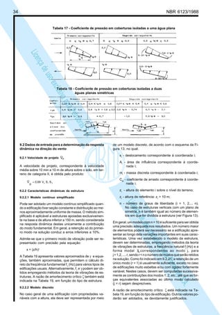 34 NBR 6123/1988
LicençadeusoexclusivaparaPetrobrásS.A.
LicençadeusoexclusivaparaPetrobrásS.A.
Tabela 17 - Coeficiente de pressão em coberturas isoladas a uma água plana
Tabela 18 - Coeficiente de pressão em coberturas isoladas a duas
águas planas simétricas
9.2 Dados de entrada para a determinação da resposta
dinâmica na direção do vento
9.2.1 Velocidade de projeto pV
A velocidade de projeto, correspondente à velocidade
média sobre 10 min a 10 m de altura sobre o solo, em ter-
reno de categoria II, é obtida pelo produto:
31o SSV0,69
p
V =
9.2.2 Características dinâmicas da estrutura
9.2.2.1 Modelo contínuo simplificado
Pode ser adotado um modelo contínuo simplificado quan-
do a edificação tiver seção constante e distribuição ao me-
nos aproximadamente uniforme de massa. O método sim-
plificado é aplicável a estruturas apoiadas exclusivamen-
te na base e de altura inferior a 150 m, sendo considerada
na resposta dinâmica destas unicamente a contribuição
do modo fundamental. Em geral, a retenção só do primei-
ro modo na solução conduz a erros inferiores a 10%.
Admite-se que o primeiro modo de vibração pode ser re-
presentado com precisão pela equação:
x = (z/h)γ
A Tabela 19 apresenta valores aproximados de γ e equa-
ções, também aproximadas, que permitem o cálculo di-
reto da freqüência fundamental f1
(Hz) para vários tipos de
edificações usuais. Alternativamente, f1
e γ podem ser ob-
tidos empregando métodos da teoria de vibrações de es-
truturas. A razão de amortecimento crítico ζ também está
indicada na Tabela 19, em função do tipo de estrutura.
9.2.2.2 Modelo discreto
No caso geral de uma edificação com propriedades va-
riáveis com a altura, ela deve ser representada por meio
de um modelo discreto, de acordo com o esquema da Fi-
gura 13, no qual:
xi
- deslocamento correspondente à coordenada i;
Ai
- área de influência correspondente à coorde-
nada i;
mi
- massa discreta correspondente à coordenada i;
Cai
- coeficiente de arrasto correspondente à coorde-
nada i;
zi
- altura do elemento i sobre o nível do terreno;
zr
- altura de referência: zr
= 10 m;
n - número de graus de liberdade (i = 1, 2,... n).
No caso de estruturas verticais com um plano de
simetria, n é também igual ao número de elemen-
tos em que for dividida a estrutura (ver Figura 13).
Em geral, um modelo com n = 10 é suficiente para ser obtida
uma precisão adequada nos resultados. Um número maior
de elementos poderá ser necessário se a edificação apre-
sentar ao longo dela variações importantes em suas carac-
terísticas. Uma vez estabelecido o modelo da estrutura,
devem ser determinadas, empregando métodos da teoria
de vibrações de estruturas, a freqüência natural fj
(Hz) e a
forma modal ,Xj correspondentes ao modo j, para
j=1,2,....r,sendor<nonúmerodemodosqueserãoretidos
na solução. Como foi indicado em 9.2.21, a retenção de um
único modo (r = 1) é usualmente suficiente, exceto no caso
de edificações muito esbeltas e/ou com rigidez fortemente
variável. Nestes casos, devem ser computadas sucessiva-
mente as contribuições dos modos 1, 2, etc., até que as for-
ças equivalentes associadas ao último modo calculado
(j = r) sejam desprezíveis.
A razão de amortecimento crítico ζ está indicada na Ta-
bela 19, em função do tipo de edificação. Outros valores po-
derão ser adotados, se devidamente justificados.
 