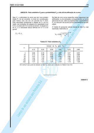 NBR 6123/1988 45
LicençadeusoexclusivaparaPetrobrásS.A.
LicençadeusoexclusivaparaPetrobrásS.A.
ANEXO B - Fator estatístico S3
para a probabilidade Pm
e vida útil de edificação de m anos
Seja V+
o
a velocidade do vento que tem uma probabi-
lidade Pm
de ser excedida, no local em consideração,
pelo menos uma vez em um período de m anos.
Esta velocidade corresponde a rajadas de 3 s de du-
ração, nas condições da categoria de rugosidade ll (ver
5.3.1), na altura de 10 m acima do terreno. A relação en-
tre V+
o
e a velocidade básica definida em 5.1 é a se-
guinte:
V+
o
= S3
Vo
Na falta de uma norma específica sobre segurança nas
edificações, ou de indicações correspondentes na norma
estrutural em uso, cabe ao projetista fixar a probabilidade
Pm
e a vida útil m de acordo com as características da edifi-
cação.
A Tabela 23 apresenta valores típicos do fator S3
, cuja
expressão matemática é:
-0,157
m
3
m
P-(1In
-0,54S







 )
=
Tabela 23 - Fator estatístico S3
Em nenhum caso pode ser adotado um fator S3
menor que o indicado na Tabela 3 (ver 5.4).
/ANEXO C
 