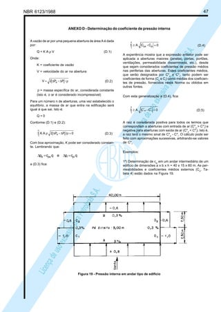NBR 6123/1988 47
LicençadeusoexclusivaparaPetrobrásS.A.
LicençadeusoexclusivaparaPetrobrásS.A.
ANEXO D - Determinação do coeficiente de pressão interna
A vazão de ar por uma pequena abertura de área A é dada
por:
Q = K A ρ V (D.1)
Onde:
K = coeficiente de vazão
V = velocidade do ar na abertura:
ρ/∆∆= ie P-P2V (D.2)
ρ = massa específica do ar, considerada constante
(isto é, o ar é considerado incompressível)
Para um número n de aberturas, uma vez estabelecido o
equilíbrio, a massa de ar que entra na edificação será
igual à que sai. Isto é:
Q = 0
Conforme (D.1) e (D.2):
0/P-P2AK ie
n
1
=ρ∆∆ρΣ (D.3)
Com boa aproximação, K pode ser considerado constan-
te. Lembrando que:
qcpeqcp piipee =∆=∆
a (D.3) fica:
0C-CA pipe
n
1
=±Σ (D.4)
A experiência mostra que a expressão anterior pode ser
aplicada a aberturas maiores (janelas, portas, portões,
ventilações, permeabilidade disseminada, etc.), desde
que sejam considerados coeficientes de pressão médios
nas periferias das aberturas. Estes coeficientes médios,
que serão designados por C*e
e C*i
, tanto podem ser
coeficientes de forma (Ce
e Ci
) como médias dos coeficien-
tes de pressão, fornecidos nesta Norma ou obtidos em
outras fontes.
Com esta generalização a (D.4), fica:
0C-CA i
*
e
*
n
1
=±Σ (D.5)
A raiz é considerada positiva para todos os termos que
correspondam a aberturas com entrada de ar (C*e
> C*i
) e
negativa para aberturas com saída de ar (C*e
< C*i
). Isto é,
a raiz terá o mesmo sinal de C*e
- C*i
. O cálculo pode ser
feito com aproximações sucessivas, arbitrando-se valores
de C*i
.
Exemplos:
1º) Determinação de cpi
em um andar intermediário de um
edifício de dimensões a x b x h = 40 x 15 x 60 m. As per-
meabilidades e coeficientes médios externos (Ce
, Ta-
bela 4) estão dados na Figura 19.
Figura 19 - Pressão interna em andar tipo de edifício
 