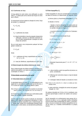 NBR 6123/1988 5
LicençadeusoexclusivaparaPetrobrásS.A.
LicençadeusoexclusivaparaPetrobrásS.A.
4.2.3 Coeficientes de força
A força global do vento sobre uma edificação ou parte
(dela, Fg
, é obtida pela soma vetorial das forças do vento
que aí atuam.
A componente da força global na direção do vento, força
de arrasto Fa
é obtida por:
Fa
= Ca
q Ae
Onde:
Ca
= coeficiente de arrasto
Ae
=área frontal efetiva: área da projeção ortogonal da
edificação, estrutura ou elemento estrutural so-
bre um plano perpendicular à direção do vento
("área de sombra")
De um modo geral, uma componente qualquer da força
global é obtida por:
F = Cf
q A
Onde:
Cf
= coeficiente de força, especificado em cada ca-
so: Cx
, CY
, etc.
A = área de referência, especificada em cada caso
4.3 Determinação dos efeitos dinâmicos do vento
Para a determinação dos efeitos dinâmicos devidos à tur-
bulência atmosférica, ver roteiro de cálculo no capítulo 9
e exemplos no Anexo 1.
5 Velocidade característica do vento
5.1 Velocidade básica do vento, Vo
A velocidade básica do vento, Vo
, é a velocidade de uma
rajada de 3 s, excedida em média uma vez em 50 anos, a
10 m acima do terreno, em campo aberto e plano.
Nota: A Figura 1 apresenta o gráfico das isopletas da velocidade
básica no Brasil, com intervalos de 5 m/s (ver Anexo C).
5.1.1 Como regra geral, é admitido que o vento básico pode
soprar de qualquer direção horizontal.
5.1.2 Em caso de dúvida quanto à seleção da velocidade
básica e em obras de excepcional importância, é reco-
mendado um estudo específico para a determinação de
Vo
. Neste caso, podem ser consideradas direções prefe-
renciais para o vento básico, se devidamente justificadas.
5.2 Fator topográfico, S1
O fator topográfico S1
leva em consideração as variações
do relevo do terreno e é determinado do seguinte modo:
a) terreno plano ou fracamente acidentado: S1
= 1,0;
b) taludes e morros:
- taludes e morros alongados nos quais pode ser
admitido um fluxo de ar bidimensional soprando
no sentido indicado na Figura 2;
- no ponto A (morros) e nos pontos A e C (taludes):
S1
= 1,0;
- no ponto B: [S1
é uma função S1
(z)]:
θ ≤ 3°: S1
(z) = 1,0
6° ≤ θ ≤ 17°: S1
(z) = 1 , 0 +
1)3-(tg
d
z
-2,5 ≥θ





+ o
θ ≥ 45° S1
(z) = 1,0 +
1,310
d
z
-2,5 ≥





+
[interpolar linearmente para 3° < θ < 6° < 17° < θ
< 45°]
Onde:
z = altura medida a partir da superfície do terreno no
ponto considerado
d = diferença de nível entre a base e o topo do talude
ou morro
θ = inclinação média do talude ou encosta do morro
Nota: Entre A e B e entre B e C, o fator S1
é obtido por inter-
polação linear.
c) vales profundos, protegidos de ventos de qualquer
direção: S1
= 0,9.
Os valores indicados em 5.2-b) e 5.2-c) constituem uma
primeira aproximação e devem ser usados com precau-
ção.
Se for necessário um conhecimento mais preciso da in-
fluência do relevo, ou se a aplicação destas indicações
tornar-se difícil pela complexidade do relevo, é recomen-
dado o recurso a ensaios de modelos topográficos em tú-
nel de vento ou a medidas anemométricas no próprio
terreno.
 