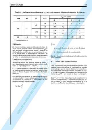 NBR 6123/1988 53
LicençadeusoexclusivaparaPetrobrásS.A.
LicençadeusoexclusivaparaPetrobrásS.A.
Tabela 29 - Coeficiente de pressão externa, cpe, para vento soprando obliquamente à geratriz da cobertura
(A) Para a série S2: hb/b.
E.2 Cúpulas
Do mesmo modo que para as abóbadas cilíndricas de
seção circular, somente valores aproximados de cpe
po-
dem ser dados para as cúpulas, devido à variação da
distribuição das pressões com as características do ven-
to, da relação entre as dimensões da edificação e da
superfície externa da cúpula. Estudos especiais devem
ser feitos no caso de cúpulas de grandes dimensões.
E.2.1 Cúpulas sobre o terreno
Distribuições típicas das isóbaras (linhas de igual cpe
)
para cúpulas assentes diretamente sobre o terreno são
dadas na Figura 23, para f/d = 1/2 e 1/4.
E.2.1.1 Valores limites dos coeficientes de pressão exter-
na positivos (sobrepressões) e negativos (sucções) são
dados na Tabela 30, para diversas relações flecha/diâ-
metro (f/d).
Para relações intermediárias, os coeficientes são obtidos
por interpolação. A mesma tabela apresenta os valores
do coeficiente de sustentação, Cs
, sendo a força de sus-
tentação calculada pela expressão:
4
d
qCF
2
ss
π
=
Onde:
q = pressão dinâmica do vento no topo da cúpula
d = diâmetro do círculo da base da cúpula
E.2.1.2 A força de sustentação atua na direção vertical, de
baixo para cima.
E.2.2 Cúpulas sobre paredes cilíndricas
Uma cúpula sobre uma parede cilíndrica apresenta uma
variação maior dos valores do coeficiente de pressão
externa do que quando assente diretamente sobre o terre-
no. Distribuições típicas das isóbaras são dadas na Figu-
ra 24. Não há zona em sobrepressão nas cúpulas com f/d
menor do que 1/5 e com parede de altura a partir de d/4.
E-2.2.1 Valores limites dos coeficientes de pressão externa
positivos (sobrepressões) e negativos (sucções) são da-
dos na Tabela 31. Para relações intermediárias de f/d e
de h/d, os coeficientes são obtidos por interpolações.
 