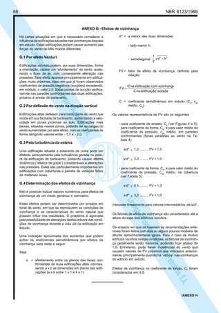 58 NBR 6123/1988
LicençadeusoexclusivaparaPetrobrásS.A.
LicençadeusoexclusivaparaPetrobrásS.A.
ANEXO G - Efeitos de vizinhança
Há certas situações em que é necessário considerar a
influênciadeedificaçõessituadasnasvizinhançasdaquela
em estudo. Estas edificações podem causar aumento das
forças do vento de três modos diferentes:
G.1 Por efeito Venturi
Edificações vizinhas podem, por suas dimensões, forma
e orientação, causar um “afunilamento” do vento, acele-
rando o fluxo de ar, com conseqüente alteração nas
pressões. Este efeito aparece principalmente em edifica-
ções muito próximas, caso em que já foram observados
coeficientes de pressão negativos (sucções) excedendo,
em módulo, o valor 2,0. Estas pontas de sucção verifica-
ram-se nas paredes confrontantes das duas edificações,
próximo à aresta de barlavento.
G.2 Por deflexão do vento na direção vertical
Edificações altas defletem para baixo parte do vento que
incide em sua fachada de barlavento, aumentando a velo-
cidade em zonas próximas ao solo. Edificações mais
baixas, situadas nestas zonas, poderão ter as cargas do
vento aumentadas por este efeito, com os coeficientes de
forma atingindo valores entre - 1,5 e - 2,0,
G.3 Pela turbulência da esteira
Uma edificação situada a sotavento de outra pode ser
afetada sensivelmente pela turbulência gerada na estei-
ra da edificação de barlavento, podendo causar efeitos
dinâmicos (“efeitos de golpe”) consideráveis e alterações
nas pressões. Estas são particularmente importantes em
edificações com coberturas e painéis de vedação feitos
de materiais leves.
G.4 Determinação dos efeitos de vizinhança
Não é possível indicar valores numéricos para efeitos de
vizinhança de um modo genérico e normativo.
Estes efeitos podem ser determinados por ensaios em
túnel de vento, em que se reproduzem as condições de
vizinhança e as características do vento natural que
possam influir nos resultados. O problema é agravado
pela possibilidade de alterações desfavoráveis das condi-
ções de vizinhança durante a vida útil da edificação em
estudo.
Uma indicação aproximada dos aumentos que podem
sofrer os coeficientes aerodinâmicos por efeitos de
vizinhança será dada a seguir.
Seja:
s = afastamento entre os planos das faces con-
frontantes de duas edificações altas vizinhas,
sendo a x b as dimensões em planta das edifi-
cações (a x b entre 1 x 1 e 4 x 1)
d* = a menor das duas dimensões:
- lado menor b;
- semidiagonal
22
ba
2
1
+
FV = fator de efeito de vizinhança, definido pela
relação:
isoladaedificaçãonaC
avizinhançcomedificaçãonaC
FV =
C = coeficiente aerodinâmico em estudo (Ce
, cpe
médio, Ca
)
Os valores representativos de FV são os seguintes:
- para coeficiente de arrasto, Ca
(ver Figuras 4 e 5);
para coeficiente de forma, Ce
, e para valor médio do
coeficiente de pressão, cpe
médio, em paredes
confrontantes (faces paralelas ao vento na Ta-
bela 4):
s/d* ≤ 1,0 .......... FV = 1,3
s/d* ≥ 3,0 .......... FV = 1,0
- para coeficiente de forma, Ce
, e para valor médio do
coeficiente de pressão, Cpe
médio, na cobertura
(ver Tabela 5):
s/d* ≤ 0,5 .......... FV = 1,3
s/d* ≥ 3,0 .......... FV = 1,0
Interpolar linearmente para valores intermediários de s/d*.
Os fatores de efeito de vizinhança são considerados até a
altura do topo dos edifícios vizinhos.
Os ensaios em que se baseiam as recomendações ante-
riores foram feitos com dois ou alguns poucos modelos de
alturas aproximadamente iguais. Para o caso de muitos
edifícios vizinhos nestas condições, os fatores de vizinhan-
ça geralmente serão menores, podendo ficar abaixo de
1,0. Entretanto, pode haver incidências do vento que
causem valores de FV próximos aos indicados anterior-
mente, principalmente quando há “vazios” nas vizinhanças
do edifício em estudo.
Efeitos de vizinhança no coeficiente de torção, Ct
, foram
considerados em 6.6.
/ANEXO H
 