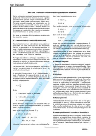 NBR 6123/1988 59
LicençadeusoexclusivaparaPetrobrásS.A.
LicençadeusoexclusivaparaPetrobrásS.A.
ANEXO H - Efeitos dinâmicos em edificações esbeltas e flexíveis
Certas edificações esbeltas e flexíveis apresentam com-
portamento intrinsecamente dinâmico, quando expostas
ao vento, sendo que nem sempre a velocidade mais des-
favorável é a velocidade máxima prevista para o vento.
Torna-se necessário estudar sua estabilidade, por via
matemática e/ou experimental, em uma gama bastante
extensa de velocidades do vento. A resposta dinâmica na
edificação à excitação do vento depende não só de sua
forma externa, mas também dos materiais empregados,
do amortecimento e da rigidez estrutural.
Em geral, as vibrações são originadas por uma ou mais
das seguintes causas:
H.1Desprendimentocadenciadodevórtices
Movimentos transversais à direção do vento podem ser
produzidos por estes vórtices se uma das freqüências
naturais da estrutura ou de um elemento estrutural for
igual à freqüência de desprendimento de um par destes
vórtices, dentro da faixa de velocidade esperada para o
vento. Este fenômeno pode ser particularmente nocivo
em chaminés e torres cilíndricas metálicas.
A energia dos vórtices e a correlação espacial de seu des-
prendimento são influenciadas, entre outros fatores, pela
oscilação da estrutura ou elemento estrutural e pelas ca-
racterísticas da turbulência do vento.
Os efeitos sobre a estrutura ou elemento estrutural au-
mentam com a diminuição da turbulência do vento e do
amortecimento estrutural.
A velocidade crítica do vento, Vcr
, é a velocidade para a
qual a freqüência de desprendimento de um par de
vórtices coincide com uma das freqüências naturais da
estrutura ou de um elemento estrutural. Esta velocidade
é obtida pela expressão:
St
fL
Vcr =
Onde:
f = freqüência natural da estrutura
L = dimensão característica
St = número de Strouhal
Efeitos dinâmicos são possíveis se a velocidade crítica for
igual ou inferior à máxima velocidade média, V , prevista
para o local da edificação.
Para seção circular (Re = 70000 V d):
L: diâmetro do cilindro
St: 103
< Re < 2 . 105
- St = 0,20
Re > 106
- St = 0,28
Interpolar linearmente para valores intermediários de Re.
Para placa perpendicular ao vento:
L: largura I1
St = 0,14
Para seção retangular; vento perpendicular à face maior:
L: largura I1
St = 0,15
Para perfis de faces planas:
L: largura I1
St: 0,12 a 0,16 (em geral)
Como uma indicação aproximada, a velocidade média, ,V
pode ser calculada sobre um intervalo de tempo entre
30 s e 60 s (10 a 30 períodos de desprendimento de um par
de vórtices, dependendo do amortecimento estrutural).
Sendo a velocidade do vento variável com a altura, a fre-
qüência de desprendimento dos vórtices será também
variável ao longo da altura, o que diminui sensivelmente
os efeitos sobre a estrutura ou elemento estrutural, pela
falta de sincronismo da força excitadora.
H.2 Efeitos de golpe
A edificação sobre efeitos dinâmicos causados pela tur-
bulência existente na esteira de outra edificação. Estes
efeitos podem ser consideráveis, tanto em edificações
leves e esbeltas, como em edifícios de grande altura e es-
beltez.
H.3 Galope
Oefeitodenominadogalopeédevidoaforçasdeterminadas
pelo movimento da edificação e por sua forma. Entre as for-
mas sensíveis a este fenômeno, estão as edificações pris-
máticas de seção retangular e triangular. O galope apare-
ce ao ser excedida uma certa velocidade do vento, produ-
zindo oscilações transversais à direção do vento. Estas
oscilações aumentam em amplitude com a velocidade do
ven-to, podendo ser muito maiores do que as provocadas
por vórtices cadenciados. São propensas a este fenômeno
edificações esbeltas, leves e flexíveis, tais como pilares
vazados de viadutos de grande altura.
H.4Drapejamento
Trata-se de efeito dinâmico que envolve dois ou mais graus
de liberdade da estrutura, com acoplamento de vibrações.
É um fenômeno típico de estruturas esbeltas com propor-
ções semelhantes às de asa de avião, tal como um edifício
muito alto e esbelto, de seção retangular não próxima do
quadrado.
H.5 Energia contida na turbulência atmosférica
Apesar de as rajadas de vento constituírem um fenômeno
aleatório, as características de admitância mecânica da
estrutura podem fazer com que a energia cinética contida
nas rajadas de vento origine uma oscilação não desprezí-
vel da edificação. Para maiores detalhes, ver Capítulo 9 e
Anexo I.
/ANEXO I
 